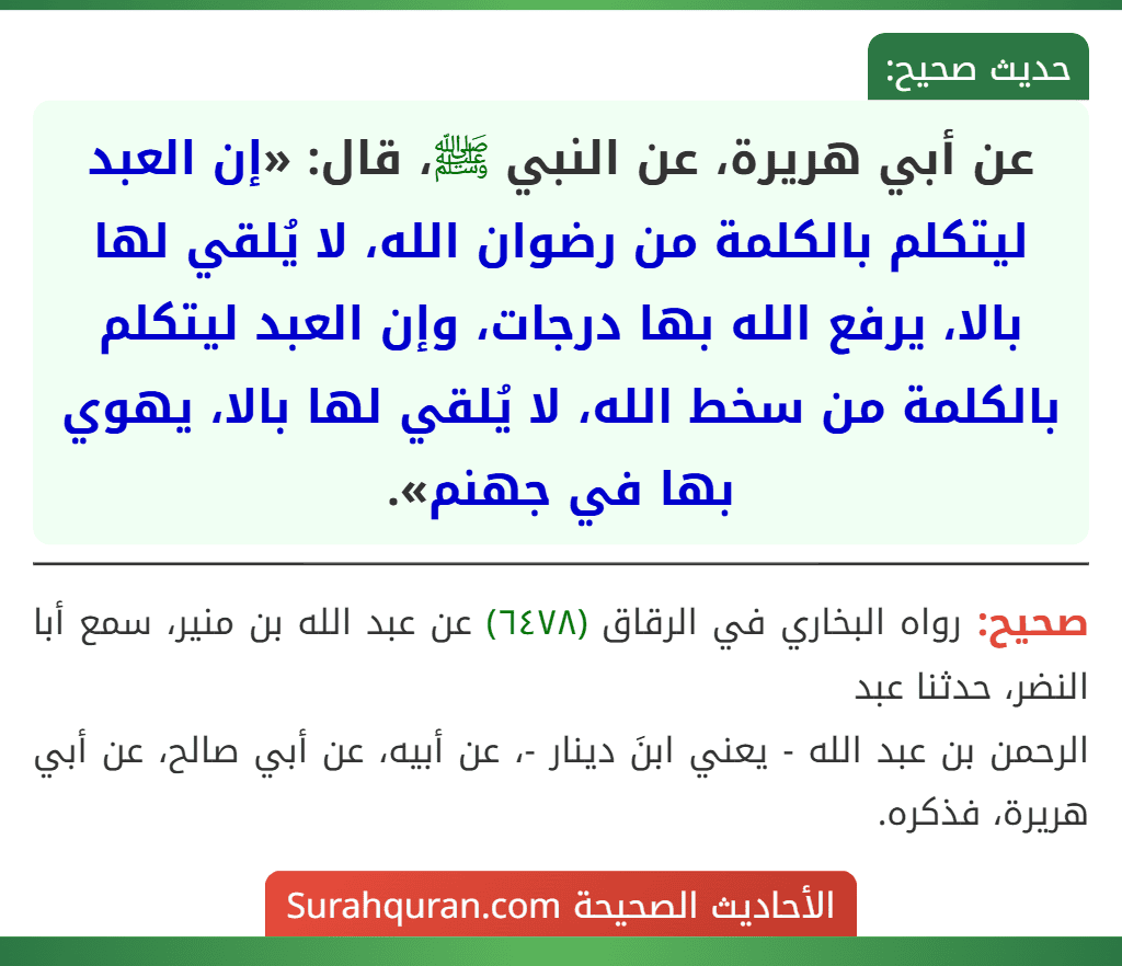 عن أبي هريرة، عن النبي ﷺ، قال: «إن العبد ليتكلم بالكلمة من رضوان الله، لا يُلقي لها بالا، يرفع الله بها درجات، وإن العبد ليتكلم بالكلمة من سخط الله، لا يُلقي لها بالا، يهوي بها في جهنم».
