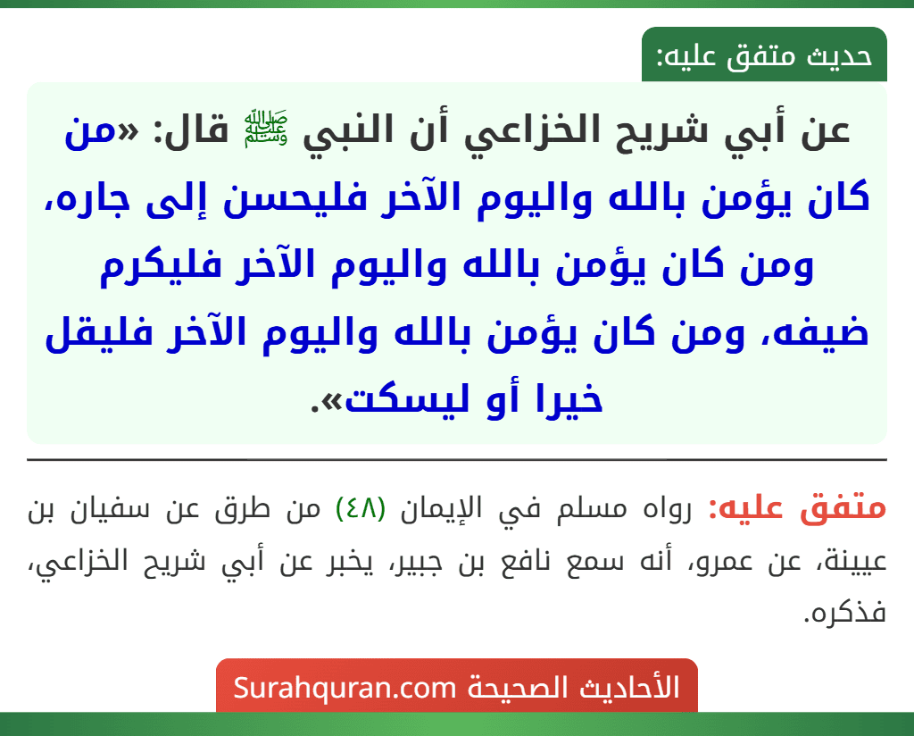 عن أبي شريح الخزاعي أن النبي ﷺ قال: «من كان يؤمن بالله واليوم الآخر فليحسن إلى جاره، ومن كان يؤمن بالله واليوم الآخر فليكرم ضيفه، ومن كان يؤمن بالله واليوم الآخر فليقل خيرا أو ليسكت».