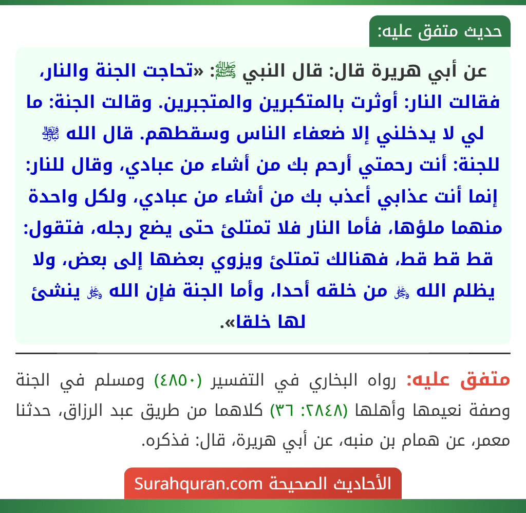 عن أبي هريرة قال: قال النبي ﷺ: «تحاجت الجنة والنار، فقالت النار: أوثرت بالمتكبرين والمتجبرين. وقالت الجنة: ما لي لا يدخلني إلا ضعفاء الناس وسقطهم. قال الله ﵎ للجنة: أنت رحمتي أرحم بك من أشاء من عبادي، وقال للنار: إنما أنت عذابي أعذب بك من أشاء من عبادي، ولكل واحدة منهما ملؤها، فأما النار فلا تمتلئ حتى يضع رجله، فتقول: قط قط قط، فهنالك تمتلئ ويزوي بعضها إلى بعض، ولا يظلم الله ﷿ من خلقه أحدا، وأما الجنة فإن الله ﷿ ينشئ لها خلقا».