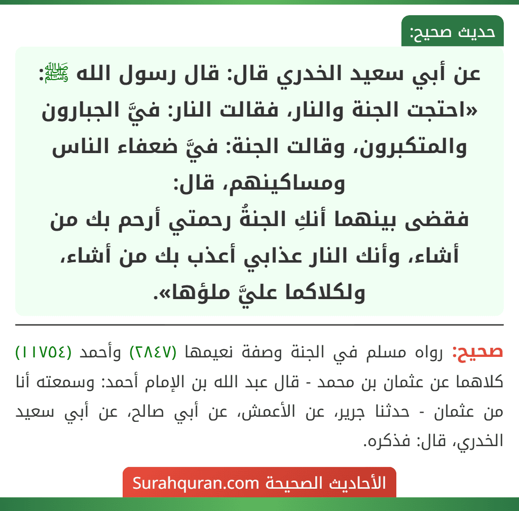عن أبي سعيد الخدري قال: قال رسول الله ﷺ: «احتجت الجنة والنار، فقالت النار: فيَّ الجبارون والمتكبرون، وقالت الجنة: فيَّ ضعفاء الناس ومساكينهم، قال:
فقضى بينهما أنكِ الجنةُ رحمتي أرحم بك من أشاء، وأنك النار عذابي أعذب بك من أشاء، ولكلاكما عليَّ ملؤها».