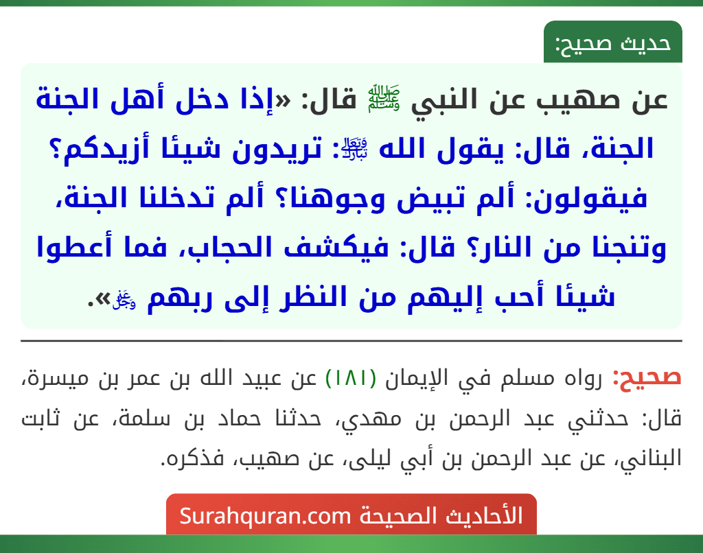 عن صهيب عن النبي ﷺ قال: «إذا دخل أهل الجنة الجنة، قال: يقول الله ﵎: تريدون شيئا أزيدكم؟ فيقولون: ألم تبيض وجوهنا؟ ألم تدخلنا الجنة، وتنجنا من النار؟ قال: فيكشف الحجاب، فما أعطوا شيئا أحب إليهم من النظر إلى ربهم ﷿». عن صهيب عن النبي ﷺ قال: «إذا دخل أهل الجنة الجنة، قال: يقول الله ﵎: تريدون شيئا أزيدكم؟ فيقولون: ألم تبيض وجوهنا؟ ألم تدخلنا الجنة، وتنجنا من النار؟ قال: فيكشف الحجاب، فما أعطوا شيئا أحب إليهم من النظر إلى ربهم ﷿».
