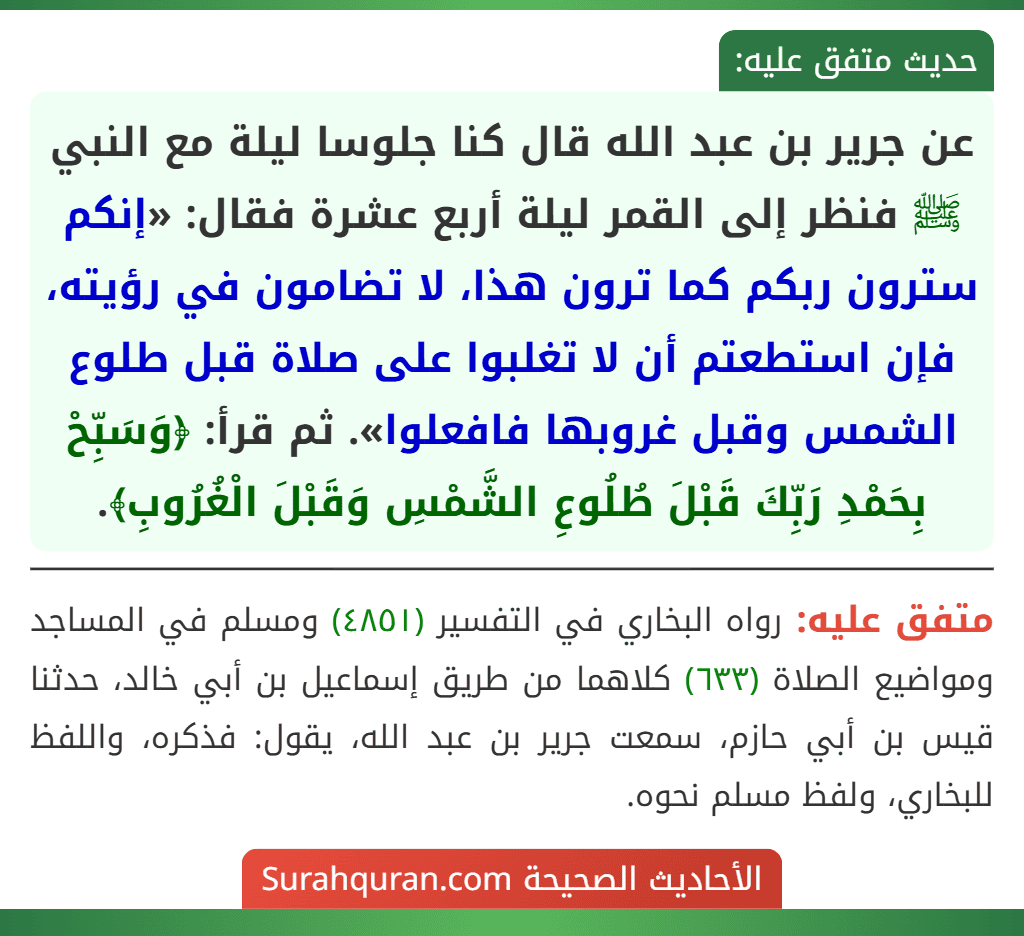 عن جرير بن عبد الله قال كنا جلوسا ليلة مع النبي ﷺ فنظر إلى القمر ليلة أربع عشرة فقال: «إنكم سترون ربكم كما ترون هذا، لا تضامون في رؤيته، فإن استطعتم أن لا تغلبوا على صلاة قبل طلوع الشمس وقبل غروبها فافعلوا». ثم قرأ: ﴿وَسَبِّحْ بِحَمْدِ رَبِّكَ قَبْلَ طُلُوعِ الشَّمْسِ وَقَبْلَ الْغُرُوبِ﴾. عن جرير بن عبد الله قال كنا جلوسا ليلة مع النبي ﷺ فنظر إلى القمر ليلة أربع عشرة فقال: «إنكم سترون ربكم كما ترون هذا، لا تضامون في رؤيته، فإن استطعتم أن لا تغلبوا على صلاة قبل طلوع الشمس وقبل غروبها فافعلوا». ثم قرأ: ﴿وَسَبِّحْ بِحَمْدِ رَبِّكَ قَبْلَ طُلُوعِ الشَّمْسِ وَقَبْلَ الْغُرُوبِ﴾.