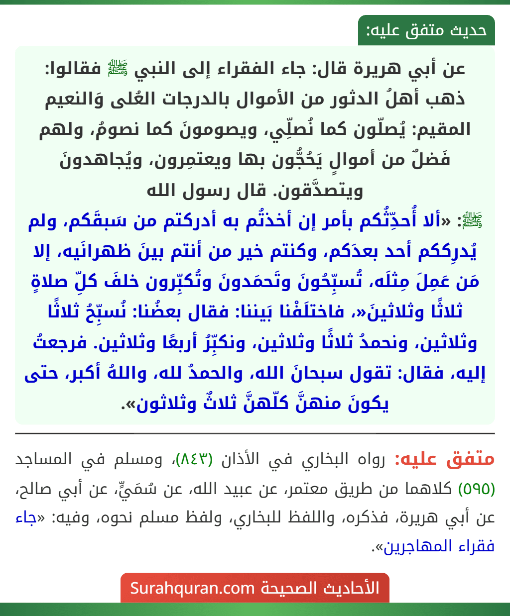 عن أبي هريرة قال: جاء الفقراء إلى النبي ﷺ فقالوا: ذهب أهلُ الدثور من الأموال بالدرجات العُلى وَالنعيم المقيم: يُصلّون كما نُصلِّي، ويصومونَ كما نصومُ، ولهم فَضلٌ من أموالٍ يَحُجُّون بها ويعتمِرون، ويُجاهدونَ ويتصدَّقون. قال رسول الله
ﷺ: «ألا أُحدِّثُكم بأمر إن أخذتُم به أدركتم من سَبقَكم، ولم يُدرِككم أحد بعدَكم، وكنتم خير من أنتم بينَ ظهرانَيه، إلا مَن عَمِلَ مِثلَه، تُسبِّحُونَ وتَحمَدونَ وتُكبِّرون خلفَ كلِّ صلاةٍ ثلاثًا وثلاثينَ«، فاختلَفْنا بَيننا: فقال بعضُنا: نُسبِّحُ ثلاثًا وثلاثين، ونحمدُ ثلاثًا وثلاثين، ونكبِّرُ أربعًا وثلاثين. فرجعتُ إليه، فقال: تقول سبحانَ الله، والحمدُ لله، واللهُ أكبر، حتى يكونَ منهنَّ كلّهنَّ ثلاثٌ وثلاثون».