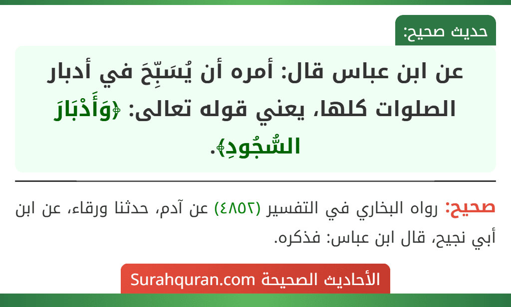 عن ابن عباس قال: أمره أن يُسَبِّحَ في أدبار الصلوات كلها، يعني قوله تعالى: ﴿وَأَدْبَارَ السُّجُودِ﴾.