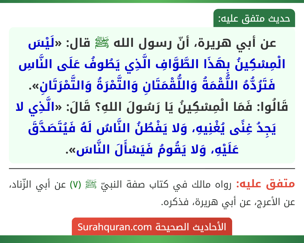 عن أبي هريرة، أنّ رسول الله ﷺ قال: «لَيْسَ الْمِسْكِينُ بِهَذَا الطَّوَّافِ الَّذِي يَطُوفُ عَلَى النَّاسِ فَتَرُدُّهُ اللُّقْمَةُ وَاللُّقْمَتَانِ وَالتَّمْرَةُ وَالتَّمْرَتَانِ». قَالُوا: فَمَا الْمِسْكِينُ يَا رَسُولَ اللهِ؟ قَالَ: «الَّذِي لا يَجِدُ غِنًى يُغْنِيهِ، وَلا يَفْطُنُ النَّاسُ لَهُ فَيُتَصَدَّقَ عَلَيْهِ، وَلا يَقُومُ فَيَسْأَلَ النَّاسَ».