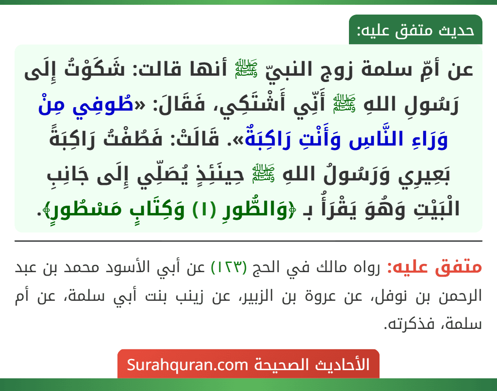 عن أمِّ سلمة زوج النبيّ ﷺ أنها قالت: شَكَوْتُ إِلَى رَسُولِ اللهِ ﷺ أَنِّي أَشْتَكِي، فَقَالَ: «طُوفِي مِنْ وَرَاءِ النَّاسِ وَأَنْتِ رَاكِبَةٌ». قَالَتْ: فَطُفْتُ رَاكِبَةً بَعِيرِي وَرَسُولُ اللهِ ﷺ حِينَئِذٍ يُصَلِّي إِلَى جَانِبِ الْبَيْتِ وَهُوَ يَقْرَأُ بـ ﴿وَالطُّورِ (١) وَكِتَابٍ مَسْطُورٍ﴾.