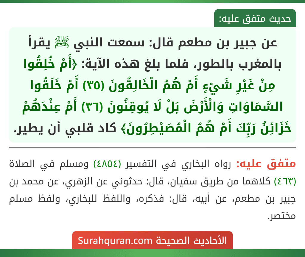 عن جبير بن مطعم قال: سمعت النبي ﷺ يقرأ بالمغرب بالطور، فلما بلغ هذه الآية: ﴿أَمْ خُلِقُوا مِنْ غَيْرِ شَيْءٍ أَمْ هُمُ الْخَالِقُونَ (٣٥) أَمْ خَلَقُوا السَّمَاوَاتِ وَالْأَرْضَ بَلْ لَا يُوقِنُونَ (٣٦) أَمْ عِنْدَهُمْ خَزَائِنُ رَبِّكَ أَمْ هُمُ الْمُصَيْطِرُونَ﴾ كاد قلبي أن يطير.