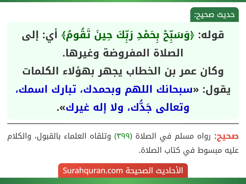 قوله: ﴿وَسَبِّحْ بِحَمْدِ رَبِّكَ حِينَ تَقُومُ﴾ أي: إلى الصلاة المفروضة وغيرها.
وكان عمر بن الخطاب يجهر بهؤلاء الكلمات يقول: «سبحانك اللهم وبحمدك، تبارك اسمك، وتعالى جَدُّك، ولا إله غيرك».