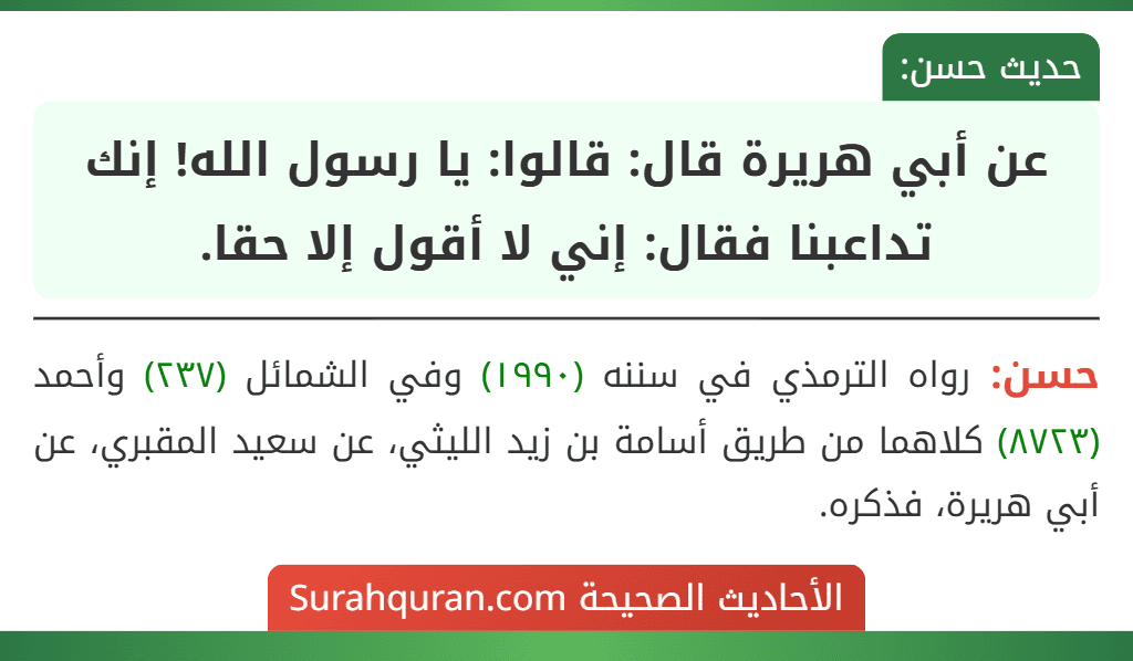 عن أبي هريرة قال: قالوا: يا رسول الله! إنك تداعبنا فقال: إني لا أقول إلا حقا. عن أبي هريرة قال: قالوا: يا رسول الله! إنك تداعبنا فقال: إني لا أقول إلا حقا.