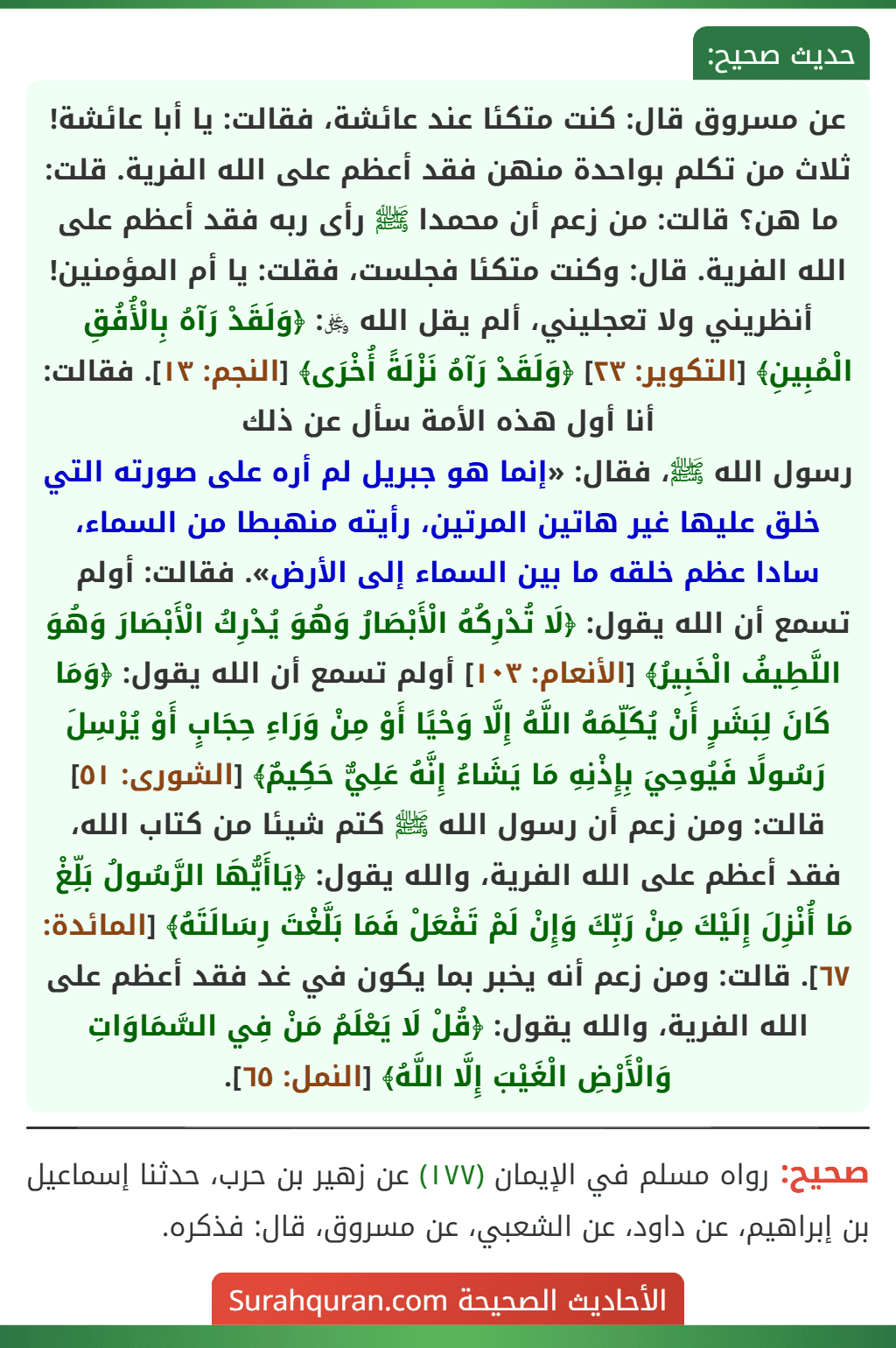 عن مسروق قال: كنت متكئا عند عائشة، فقالت: يا أبا عائشة! ثلاث من تكلم بواحدة منهن فقد أعظم على الله الفرية. قلت: ما هن؟ قالت: من زعم أن محمدا ﷺ رأى ربه فقد أعظم على الله الفرية. قال: وكنت متكئا فجلست، فقلت: يا أم المؤمنين! أنظريني ولا تعجليني، ألم يقل الله ﷿: ﴿وَلَقَدْ رَآهُ بِالْأُفُقِ الْمُبِينِ﴾ [التكوير: ٢٣] ﴿وَلَقَدْ رَآهُ نَزْلَةً أُخْرَى﴾ [النجم: ١٣]. فقالت: أنا أول هذه الأمة سأل عن ذلك
رسول الله ﷺ، فقال: «إنما هو جبريل لم أره على صورته التي خلق عليها غير هاتين المرتين، رأيته منهبطا من السماء، سادا عظم خلقه ما بين السماء إلى الأرض». فقالت: أولم تسمع أن الله يقول: ﴿لَا تُدْرِكُهُ الْأَبْصَارُ وَهُوَ يُدْرِكُ الْأَبْصَارَ وَهُوَ اللَّطِيفُ الْخَبِيرُ﴾ [الأنعام: ١٠٣] أولم تسمع أن الله يقول: ﴿وَمَا كَانَ لِبَشَرٍ أَنْ يُكَلِّمَهُ اللَّهُ إِلَّا وَحْيًا أَوْ مِنْ وَرَاءِ حِجَابٍ أَوْ يُرْسِلَ رَسُولًا فَيُوحِيَ بِإِذْنِهِ مَا يَشَاءُ إِنَّهُ عَلِيٌّ حَكِيمٌ﴾ [الشورى: ٥١] قالت: ومن زعم أن رسول الله ﷺ كتم شيئا من كتاب الله، فقد أعظم على الله الفرية، والله يقول: ﴿يَاأَيُّهَا الرَّسُولُ بَلِّغْ مَا أُنْزِلَ إِلَيْكَ مِنْ رَبِّكَ وَإِنْ لَمْ تَفْعَلْ فَمَا بَلَّغْتَ رِسَالَتَهُ﴾ [المائدة: ٦٧]. قالت: ومن زعم أنه يخبر بما يكون في غد فقد أعظم على الله الفرية، والله يقول: ﴿قُلْ لَا يَعْلَمُ مَنْ فِي السَّمَاوَاتِ وَالْأَرْضِ الْغَيْبَ إِلَّا اللَّهُ﴾ [النمل: ٦٥].