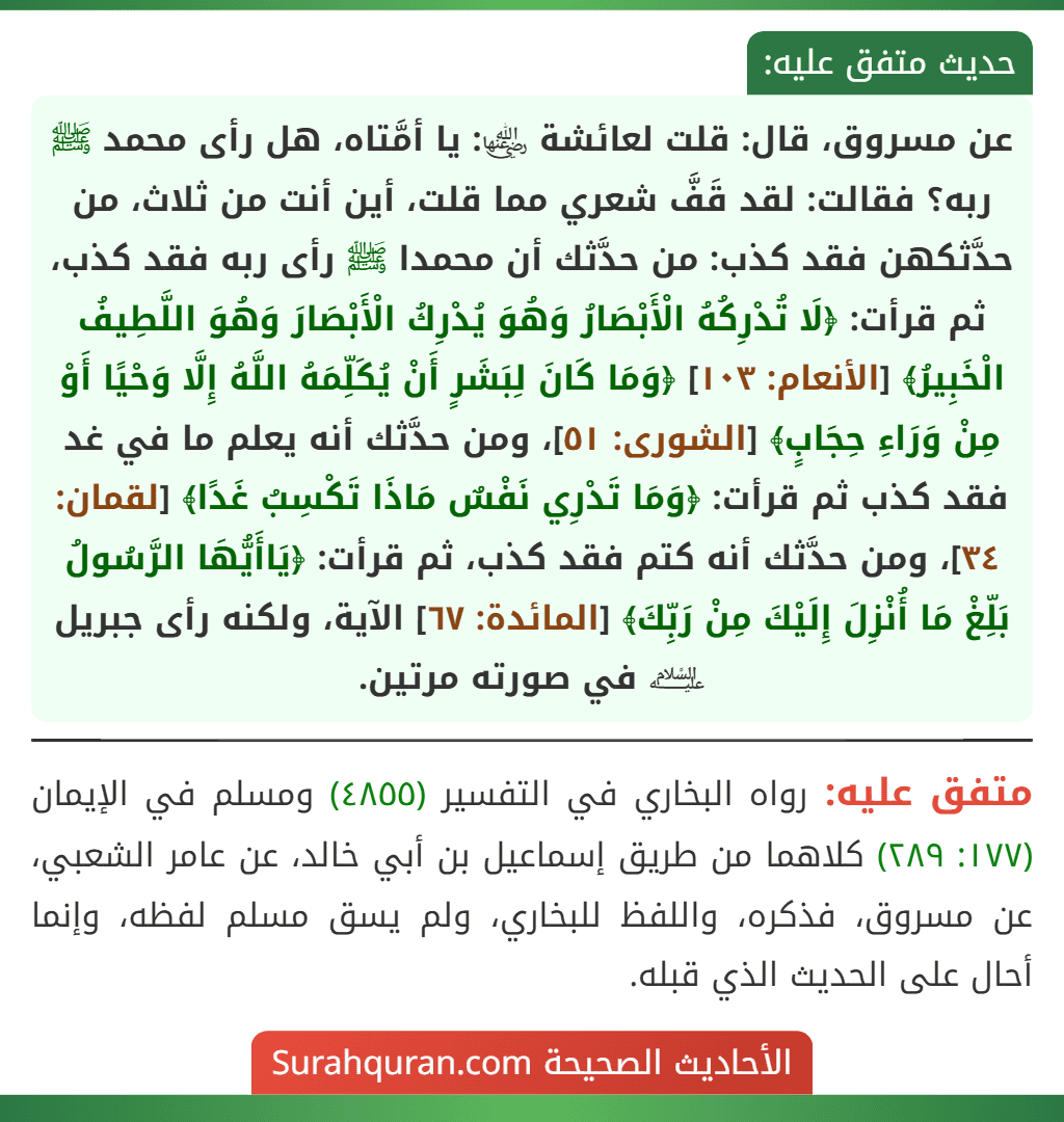 عن مسروق، قال: قلت لعائشة ﵂: يا أمَّتاه، هل رأى محمد ﷺ ربه؟ فقالت: لقد قَفَّ شعري مما قلت، أين أنت من ثلاث، من حدَّثكهن فقد كذب: من حدَّثك أن محمدا ﷺ رأى ربه فقد كذب، ثم قرأت: ﴿لَا تُدْرِكُهُ الْأَبْصَارُ وَهُوَ يُدْرِكُ الْأَبْصَارَ وَهُوَ اللَّطِيفُ الْخَبِيرُ﴾ [الأنعام: ١٠٣] ﴿وَمَا كَانَ لِبَشَرٍ أَنْ يُكَلِّمَهُ اللَّهُ إِلَّا وَحْيًا أَوْ مِنْ وَرَاءِ حِجَابٍ﴾ [الشورى: ٥١]، ومن حدَّثك أنه يعلم ما في غد فقد كذب ثم قرأت: ﴿وَمَا تَدْرِي نَفْسٌ مَاذَا تَكْسِبُ غَدًا﴾ [لقمان: ٣٤]، ومن حدَّثك أنه كتم فقد كذب، ثم قرأت: ﴿يَاأَيُّهَا الرَّسُولُ بَلِّغْ مَا أُنْزِلَ إِلَيْكَ مِنْ رَبِّكَ﴾ [المائدة: ٦٧] الآية، ولكنه رأى جبريل ﵇ في صورته مرتين.