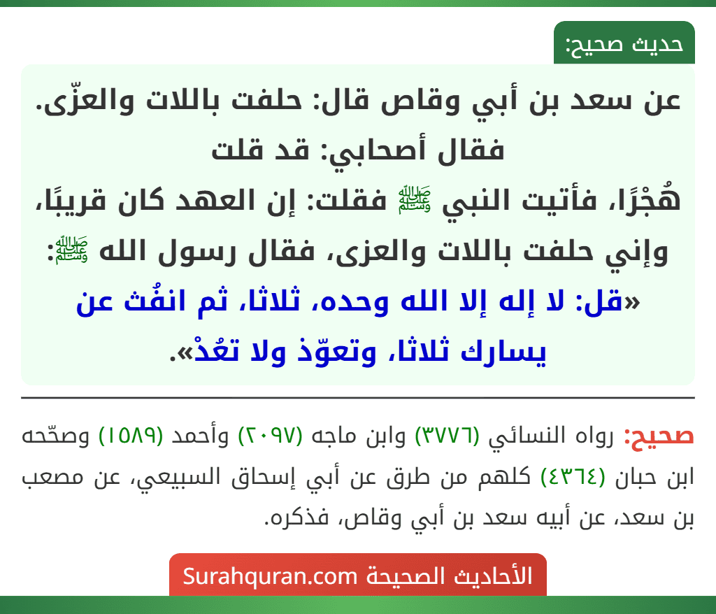 عن سعد بن أبي وقاص قال: حلفت باللات والعزّى. فقال أصحابي: قد قلت
هُجْرًا، فأتيت النبي ﷺ فقلت: إن العهد كان قريبًا، وإني حلفت باللات والعزى، فقال رسول الله ﷺ: «قل: لا إله إلا الله وحده، ثلاثا، ثم انفُث عن يسارك ثلاثا، وتعوّذ ولا تعُدْ».