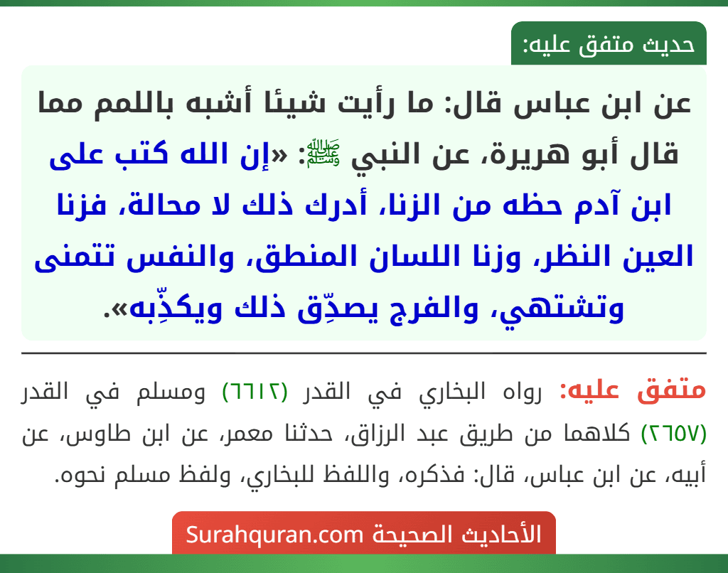 عن ابن عباس قال: ما رأيت شيئا أشبه باللمم مما قال أبو هريرة، عن النبي ﷺ: «إن الله كتب على ابن آدم حظه من الزنا، أدرك ذلك لا محالة، فزنا العين النظر، وزنا اللسان المنطق، والنفس تتمنى وتشتهي، والفرج يصدِّق ذلك ويكذِّبه».