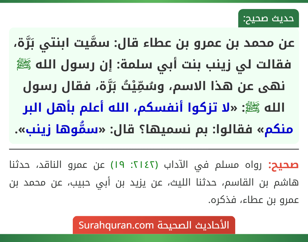 عن محمد بن عمرو بن عطاء قال: سمَّيت ابنتي بَرَّة، فقالت لي زينب بنت أبي سلمة: إن رسول الله ﷺ نهى عن هذا الاسم، وسُمِّيْتُ بَرَّة، فقال رسول الله ﷺ: «لا تزكوا أنفسكم، الله أعلم بأهل البر منكم» فقالوا: بم نسميها؟ قال: «سمُّوها زينب».