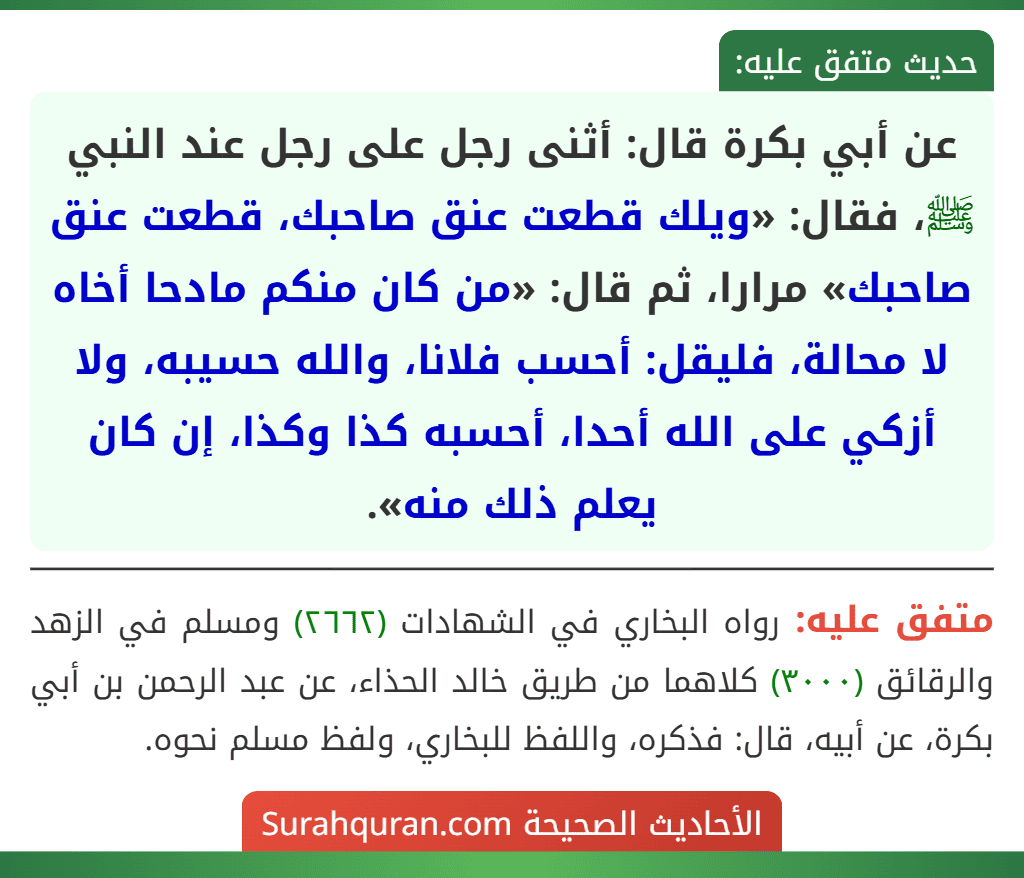 عن أبي بكرة قال: أثنى رجل على رجل عند النبي ﷺ، فقال: «ويلك قطعت عنق صاحبك، قطعت عنق صاحبك» مرارا، ثم قال: «من كان منكم مادحا أخاه لا محالة، فليقل: أحسب فلانا، والله حسيبه، ولا أزكي على الله أحدا، أحسبه كذا وكذا، إن كان يعلم ذلك منه».