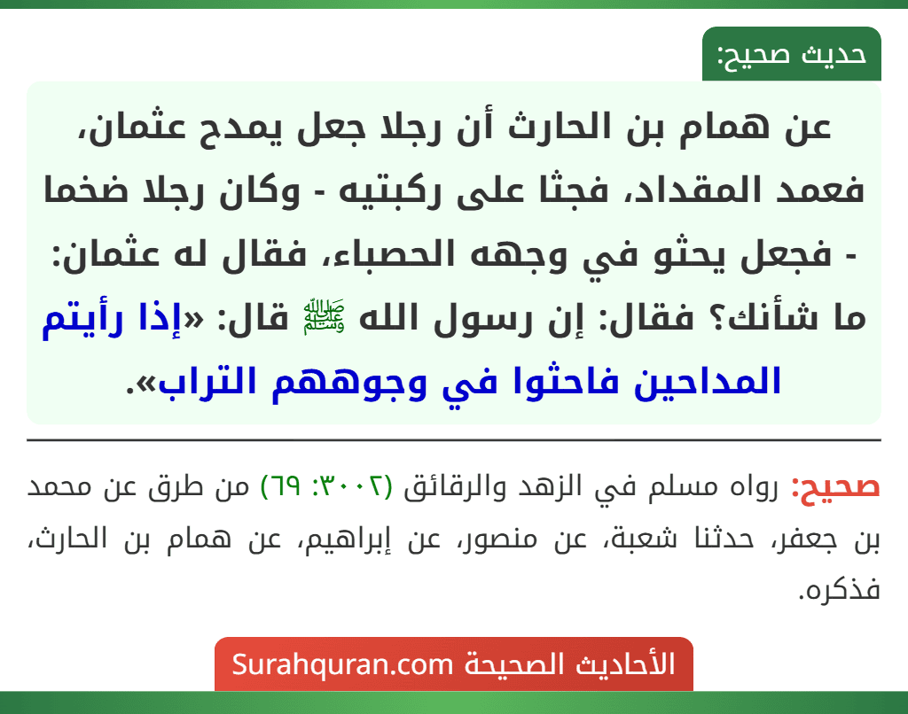 عن همام بن الحارث أن رجلا جعل يمدح عثمان، فعمد المقداد، فجثا على ركبتيه - وكان رجلا ضخما - فجعل يحثو في وجهه الحصباء، فقال له عثمان: ما شأنك؟ فقال: إن رسول الله ﷺ قال: «إذا رأيتم المداحين فاحثوا في وجوههم التراب». عن همام بن الحارث أن رجلا جعل يمدح عثمان، فعمد المقداد، فجثا على ركبتيه - وكان رجلا ضخما - فجعل يحثو في وجهه الحصباء، فقال له عثمان: ما شأنك؟ فقال: إن رسول الله ﷺ قال: «إذا رأيتم المداحين فاحثوا في وجوههم التراب».