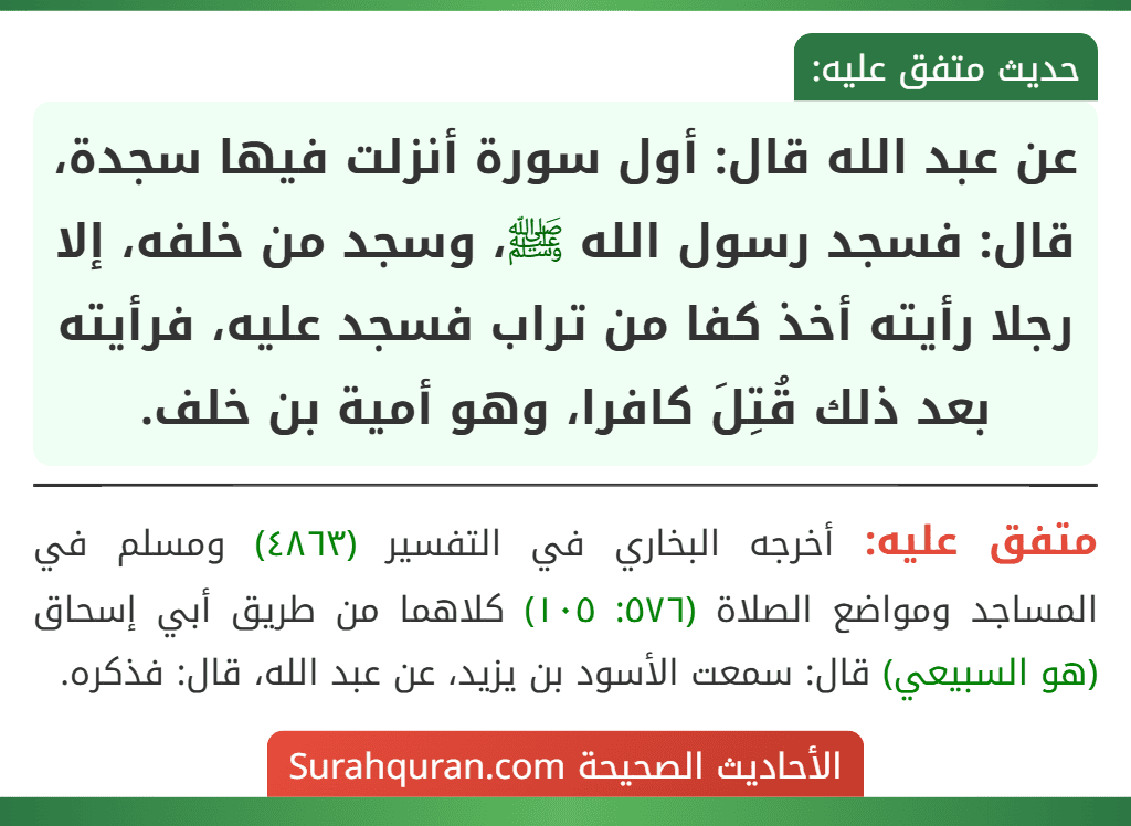 عن عبد الله قال: أول سورة أنزلت فيها سجدة، قال: فسجد رسول الله ﷺ، وسجد من خلفه، إلا رجلا رأيته أخذ كفا من تراب فسجد عليه، فرأيته بعد ذلك قُتِلَ كافرا، وهو أمية بن خلف. عن عبد الله قال: أول سورة أنزلت فيها سجدة، قال: فسجد رسول الله ﷺ، وسجد من خلفه، إلا رجلا رأيته أخذ كفا من تراب فسجد عليه، فرأيته بعد ذلك قُتِلَ كافرا، وهو أمية بن خلف.