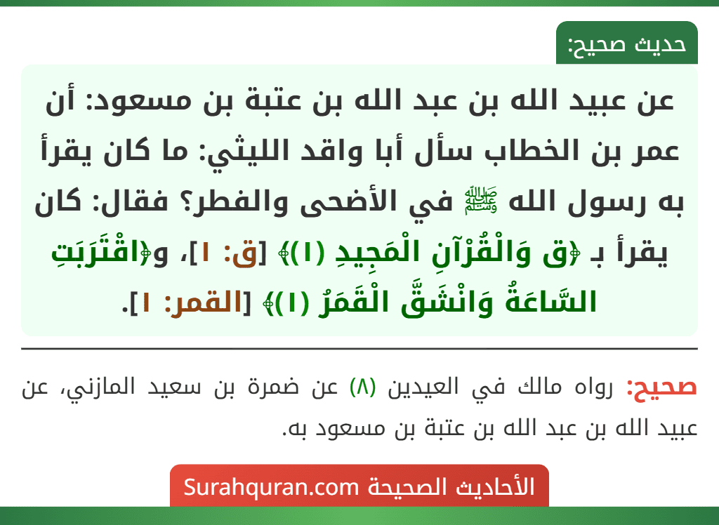 عن عبيد الله بن عبد الله بن عتبة بن مسعود: أن عمر بن الخطاب سأل أبا واقد الليثي: ما كان يقرأ به رسول الله ﷺ في الأضحى والفطر؟ فقال: كان يقرأ بـ ﴿ق وَالْقُرْآنِ الْمَجِيدِ (١)﴾ [ق: ١]، و﴿اقْتَرَبَتِ السَّاعَةُ وَانْشَقَّ الْقَمَرُ (١)﴾ [القمر: ١].
