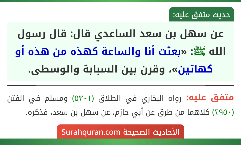 عن سهل بن سعد الساعدي قال: قال رسول الله ﷺ: «بعثت أنا والساعة كهذه من هذه أو كهاتين»، وقرن بين السبابة والوسطى.