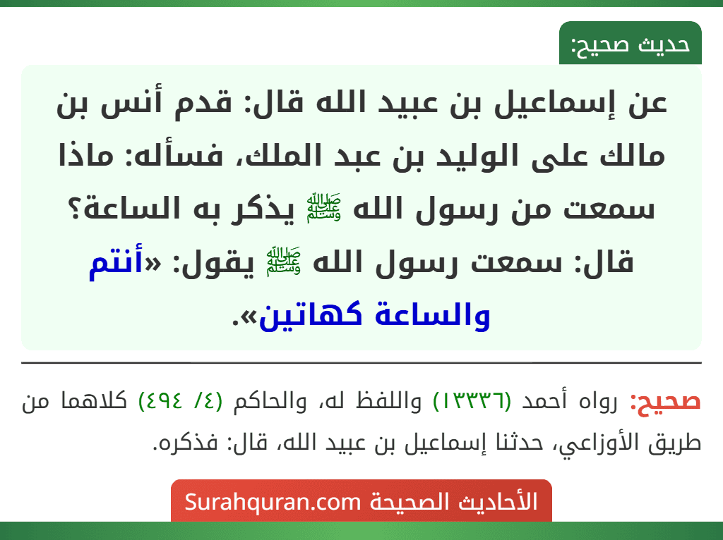 عن إسماعيل بن عبيد الله قال: قدم أنس بن مالك على الوليد بن عبد الملك، فسأله: ماذا سمعت من رسول الله ﷺ يذكر به الساعة؟ قال: سمعت رسول الله ﷺ يقول: «أنتم والساعة كهاتين».