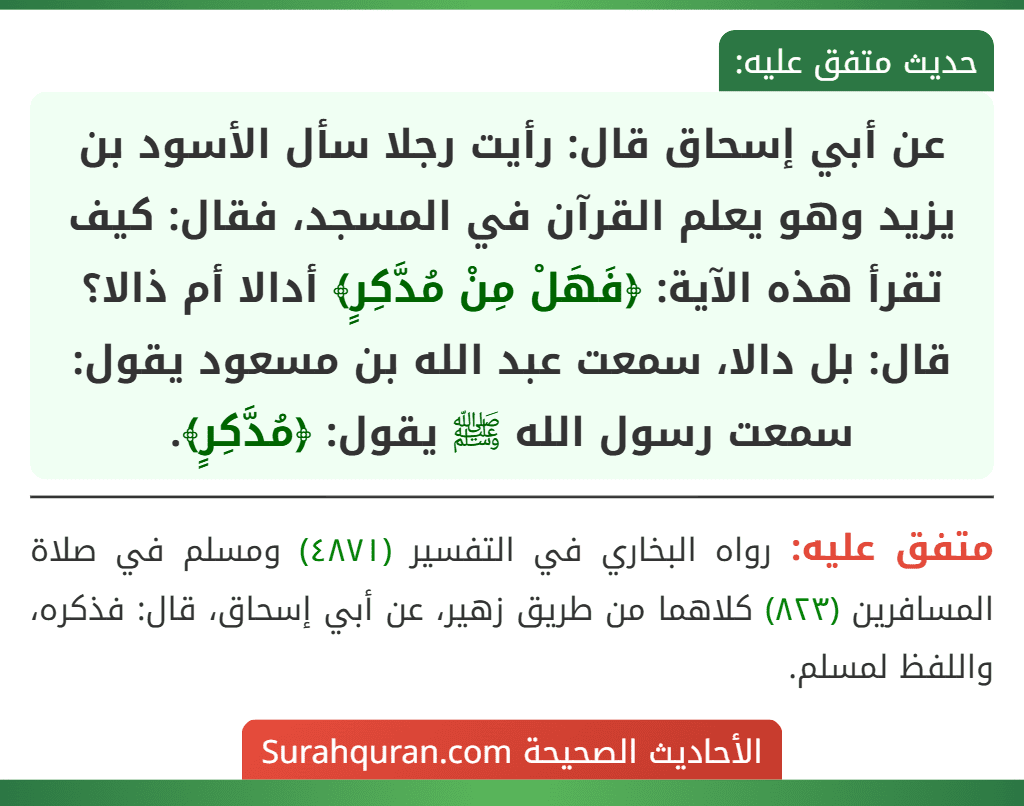 عن أبي إسحاق قال: رأيت رجلا سأل الأسود بن يزيد وهو يعلم القرآن في المسجد، فقال: كيف تقرأ هذه الآية: ﴿فَهَلْ مِنْ مُدَّكِرٍ﴾ أدالا أم ذالا؟ قال: بل دالا، سمعت عبد الله بن مسعود يقول: سمعت رسول الله ﷺ يقول: ﴿مُدَّكِرٍ﴾. عن أبي إسحاق قال: رأيت رجلا سأل الأسود بن يزيد وهو يعلم القرآن في المسجد، فقال: كيف تقرأ هذه الآية: ﴿فَهَلْ مِنْ مُدَّكِرٍ﴾ أدالا أم ذالا؟ قال: بل دالا، سمعت عبد الله بن مسعود يقول: سمعت رسول الله ﷺ يقول: ﴿مُدَّكِرٍ﴾.
