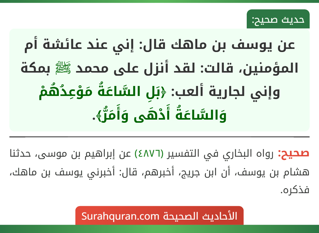 عن يوسف بن ماهك قال: إني عند عائشة أم المؤمنين، قالت: لقد أنزل على محمد ﷺ بمكة وإني لجارية ألعب: ﴿بَلِ السَّاعَةُ مَوْعِدُهُمْ وَالسَّاعَةُ أَدْهَى وَأَمَرُّ﴾.