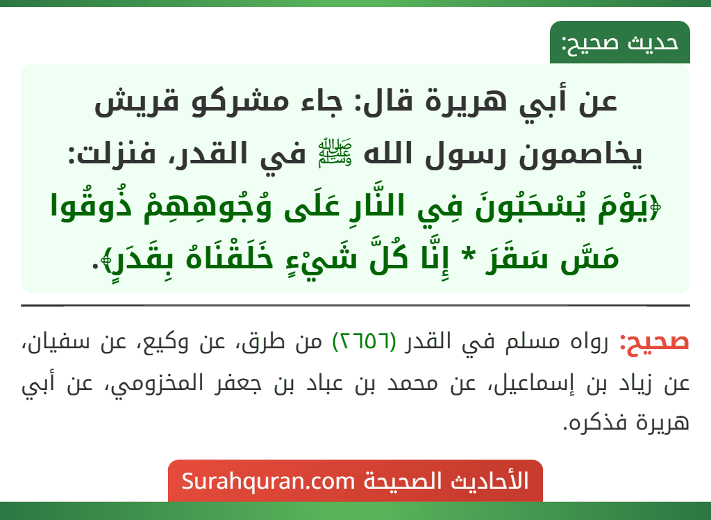 عن أبي هريرة قال: جاء مشركو قريش يخاصمون رسول الله ﷺ في القدر، فنزلت: ﴿يَوْمَ يُسْحَبُونَ فِي النَّارِ عَلَى وُجُوهِهِمْ ذُوقُوا مَسَّ سَقَرَ * إِنَّا كُلَّ شَيْءٍ خَلَقْنَاهُ بِقَدَرٍ﴾.