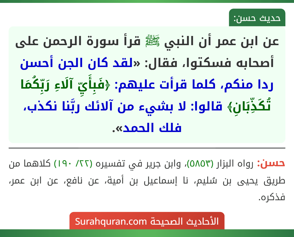 عن ابن عمر أن النبي ﷺ قرأ سورة الرحمن على أصحابه فسكتوا، فقال: «لقد كان الجن أحسن ردا منكم، كلما قرأت عليهم: ﴿فَبِأَيِّ آلَاءِ رَبِّكُمَا تُكَذِّبَانِ﴾ قالوا: لا بشيء من آلائك ربَّنا نكذب، فلك الحمد».