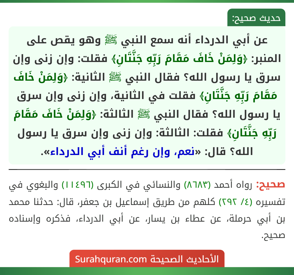 عن أبي الدرداء أنه سمع النبي ﷺ وهو يقص على المنبر: ﴿وَلِمَنْ خَافَ مَقَامَ رَبِّهِ جَنَّتَانِ﴾ فقلت: وإن زنى وإن سرق يا رسول الله؟ فقال النبي ﷺ الثانية: ﴿وَلِمَنْ خَافَ مَقَامَ رَبِّهِ جَنَّتَانِ﴾ فقلت في الثانية، وإن زنى وإن سرق يا رسول الله؟ فقال النبي ﷺ الثالثة: ﴿وَلِمَنْ خَافَ مَقَامَ رَبِّهِ جَنَّتَانِ﴾ فقلت: الثالثة: وإن زنى وإن سرق يا رسول الله؟ قال: «نعم، وإن رغم أنف أبي الدرداء».