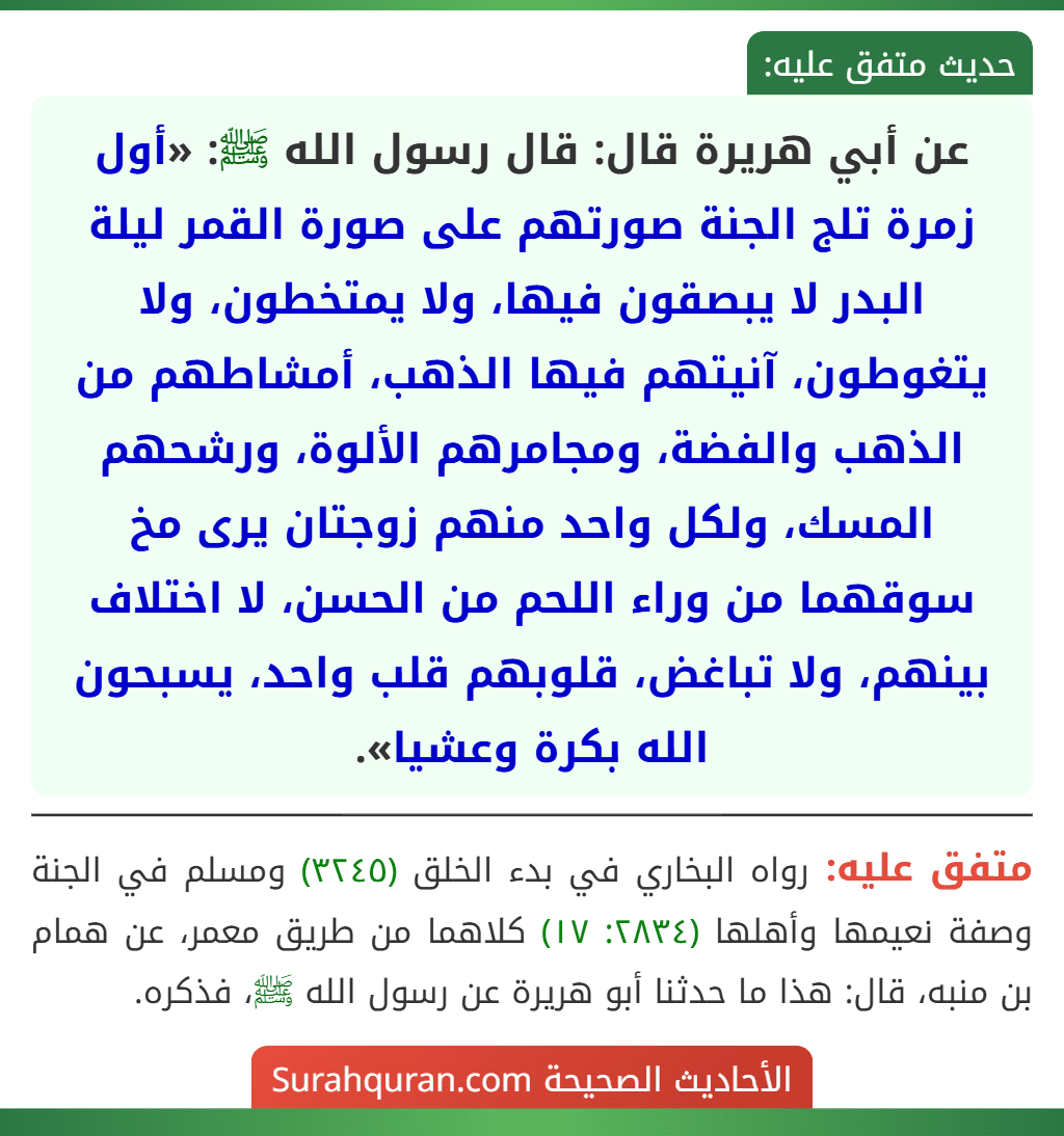 عن أبي هريرة قال: قال رسول الله ﷺ: «أول زمرة تلج الجنة صورتهم على صورة القمر ليلة البدر لا يبصقون فيها، ولا يمتخطون، ولا يتغوطون، آنيتهم فيها الذهب، أمشاطهم من الذهب والفضة، ومجامرهم الألوة، ورشحهم المسك، ولكل واحد منهم زوجتان يرى مخ سوقهما من وراء اللحم من الحسن، لا اختلاف بينهم، ولا تباغض، قلوبهم قلب واحد، يسبحون الله بكرة وعشيا».