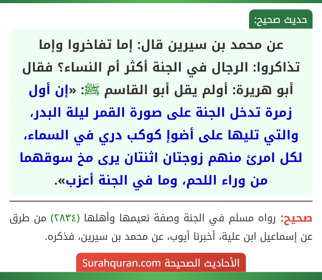 عن محمد بن سيرين قال: إما تفاخروا وإما تذاكروا: الرجال في الجنة أكثر أم النساء؟ فقال أبو هريرة: أولم يقل أبو القاسم ﷺ: «إن أول زمرة تدخل الجنة على صورة القمر ليلة البدر، والتي تليها على أضوإ كوكب دري في السماء، لكل امرئ منهم زوجتان اثنتان يرى مخ سوقهما من وراء اللحم، وما في الجنة أعزب».