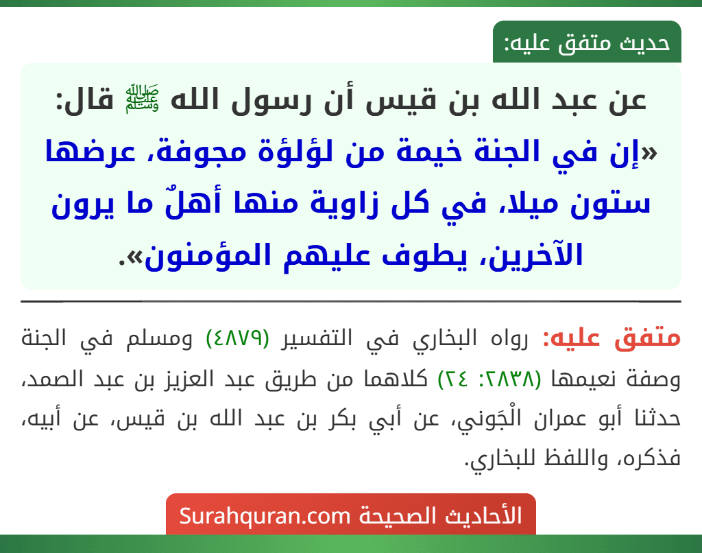عن عبد الله بن قيس أن رسول الله ﷺ قال: «إن في الجنة خيمة من لؤلؤة مجوفة، عرضها ستون ميلا، في كل زاوية منها أهلٌ ما يرون الآخرين، يطوف عليهم المؤمنون». عن عبد الله بن قيس أن رسول الله ﷺ قال: «إن في الجنة خيمة من لؤلؤة مجوفة، عرضها ستون ميلا، في كل زاوية منها أهلٌ ما يرون الآخرين، يطوف عليهم المؤمنون».