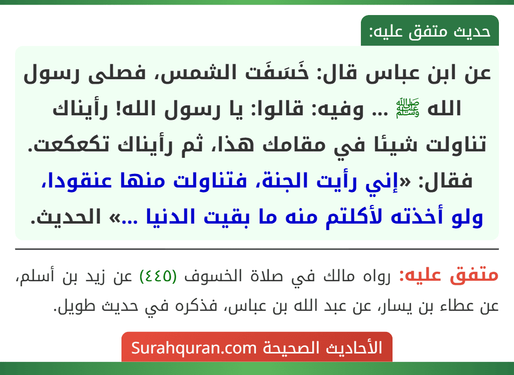 عن ابن عباس قال: خَسَفَت الشمس، فصلى رسول الله ﷺ ... وفيه: قالوا: يا رسول الله! رأيناك تناولت شيئا في مقامك هذا، ثم رأيناك تكعكعت. فقال: «إني رأيت الجنة، فتناولت منها عنقودا، ولو أخذته لأكلتم منه ما بقيت الدنيا ...» الحديث. عن ابن عباس قال: خَسَفَت الشمس، فصلى رسول الله ﷺ ... وفيه: قالوا: يا رسول الله! رأيناك تناولت شيئا في مقامك هذا، ثم رأيناك تكعكعت. فقال: «إني رأيت الجنة، فتناولت منها عنقودا، ولو أخذته لأكلتم منه ما بقيت الدنيا ...» الحديث.