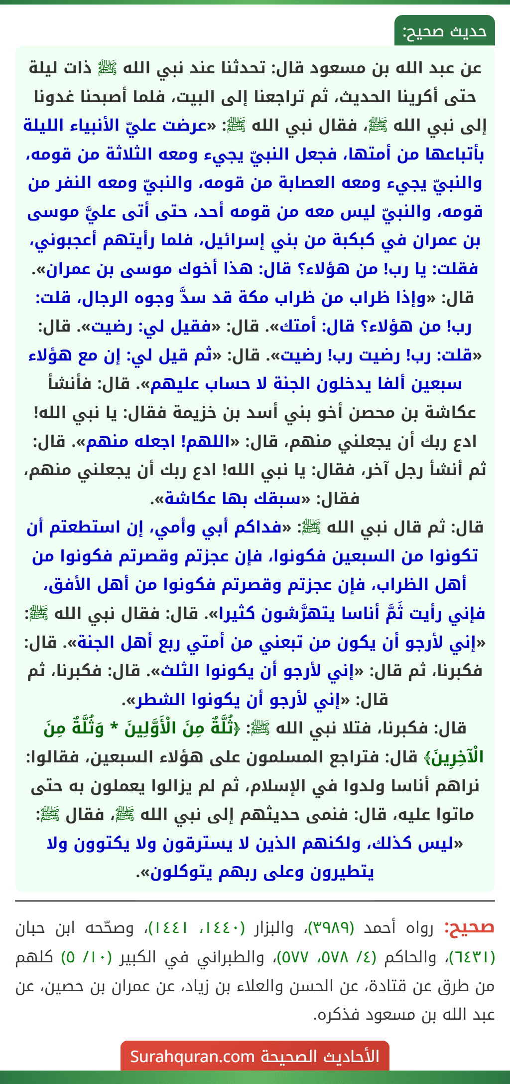 عن عبد الله بن مسعود قال: تحدثنا عند نبي الله ﷺ ذات ليلة حتى أكرينا الحديث، ثم تراجعنا إلى البيت، فلما أصبحنا غدونا إلى نبي الله ﷺ، فقال نبي الله ﷺ: «عرضت عليّ الأنبياء الليلة بأتباعها من أمتها، فجعل النبيّ يجيء ومعه الثلاثة من قومه، والنبيّ يجيء ومعه العصابة من قومه، والنبيّ ومعه النفر من قومه، والنبيّ ليس معه من قومه أحد، حتى أتى عليَّ موسى بن عمران في كبكبة من بني إسرائيل، فلما رأيتهم أعجبوني، فقلت: يا رب! من هؤلاء؟ قال: هذا أخوك موسى بن عمران».
قال: «وإذا ظراب من ظراب مكة قد سدَّ وجوه الرجال، قلت: رب! من هؤلاء؟ قال: أمتك». قال: «فقيل لي: رضيت». قال: «قلت: رب! رضيت رب! رضيت». قال: «ثم قيل لي: إن مع هؤلاء سبعين ألفا يدخلون الجنة لا حساب عليهم». قال: فأنشأ عكاشة بن محصن أخو بني أسد بن خزيمة فقال: يا نبي الله! ادع ربك أن يجعلني منهم، قال: «اللهم! اجعله منهم». قال: ثم أنشأ رجل آخر، فقال: يا نبي الله! ادع ربك أن يجعلني منهم، فقال: «سبقك بها عكاشة».
قال: ثم قال نبي الله ﷺ: «فداكم أبي وأمي، إن استطعتم أن تكونوا من السبعين فكونوا، فإن عجزتم وقصرتم فكونوا من أهل الظراب، فإن عجزتم وقصرتم فكونوا من أهل الأفق، فإني رأيت ثَمَّ أناسا يتهرَّشون كثيرا». قال: فقال نبي الله ﷺ: «إني لأرجو أن يكون من تبعني من أمتي ربع أهل الجنة». قال: فكبرنا، ثم قال: «إني لأرجو أن يكونوا الثلث». قال: فكبرنا، ثم قال: «إني لأرجو أن يكونوا الشطر».
قال: فكبرنا، فتلا نبي الله ﷺ: ﴿ثُلَّةٌ مِنَ الْأَوَّلِينَ * وَثُلَّةٌ مِنَ الْآخِرِينَ﴾ قال: فتراجع المسلمون على هؤلاء السبعين، فقالوا: نراهم أناسا ولدوا في الإسلام، ثم لم يزالوا يعملون به حتى ماتوا عليه، قال: فنمى حديثهم إلى نبي الله ﷺ، فقال ﷺ: «ليس كذلك، ولكنهم الذين لا يسترقون ولا يكتوون ولا يتطيرون وعلى ربهم يتوكلون».
