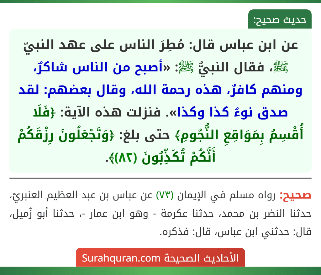 عن ابن عباس قال: مُطِرَ الناس على عهد النبيّ ﷺ، فقال النبيُّ ﷺ: «أصبح من الناس شاكرٌ، ومنهم كافرٌ، هذه رحمة الله، وقال بعضهم: لقد صدق نوءُ كذا وكذا». فنزلت هذه الآية: ﴿فَلَا أُقْسِمُ بِمَوَاقِعِ النُّجُومِ﴾ حتى بلغ: ﴿وَتَجْعَلُونَ رِزْقَكُمْ أَنَّكُمْ تُكَذِّبُونَ (٨٢)﴾.