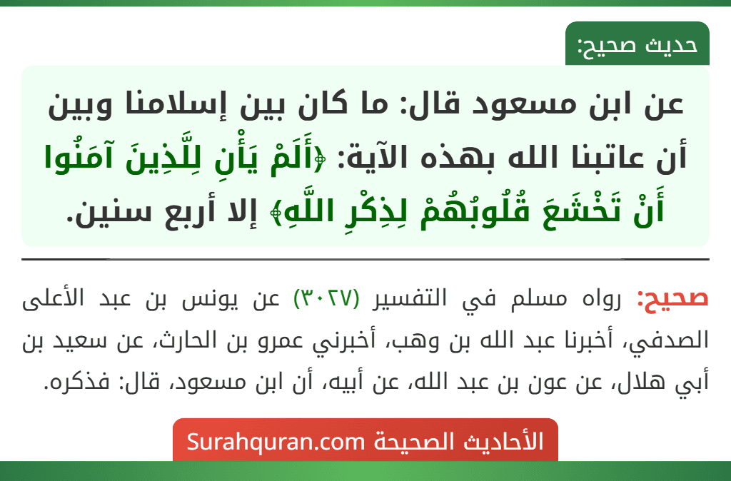 عن ابن مسعود قال: ما كان بين إسلامنا وبين أن عاتبنا الله بهذه الآية: ﴿أَلَمْ يَأْنِ لِلَّذِينَ آمَنُوا أَنْ تَخْشَعَ قُلُوبُهُمْ لِذِكْرِ اللَّهِ﴾ إلا أربع سنين.