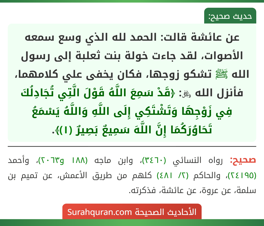 عن عائشة قالت: الحمد لله الذي وسع سمعه الأصوات، لقد جاءت خولة بنت ثعلبة إلى رسول الله ﷺ تشكو زوجها، فكان يخفى علي كلامهما، فأنزل الله ﷿: ﴿قَدْ سَمِعَ اللَّهُ قَوْلَ الَّتِي تُجَادِلُكَ فِي زَوْجِهَا وَتَشْتَكِي إِلَى اللَّهِ وَاللَّهُ يَسْمَعُ تَحَاوُرَكُمَا إِنَّ اللَّهَ سَمِيعٌ بَصِيرٌ (١)﴾.