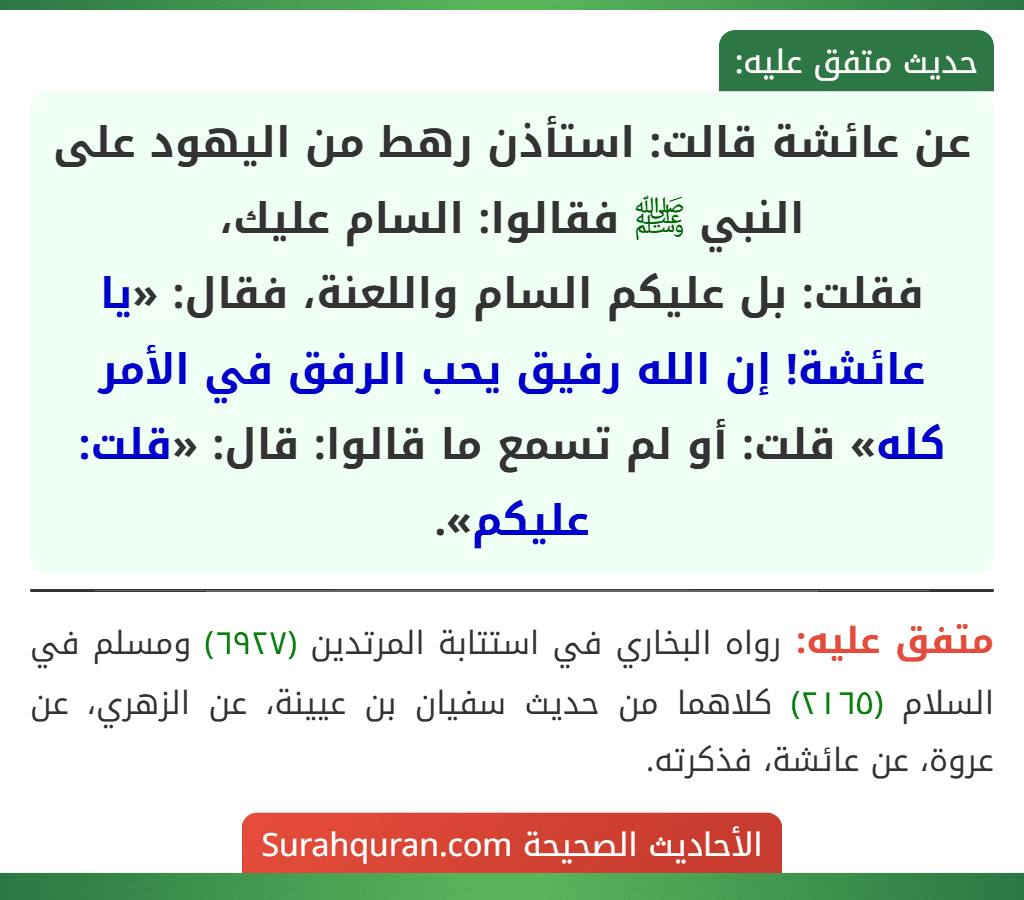 عن عائشة قالت: استأذن رهط من اليهود على النبي ﷺ فقالوا: السام عليك،
فقلت: بل عليكم السام واللعنة، فقال: «يا عائشة! إن الله رفيق يحب الرفق في الأمر كله» قلت: أو لم تسمع ما قالوا: قال: «قلت: عليكم».