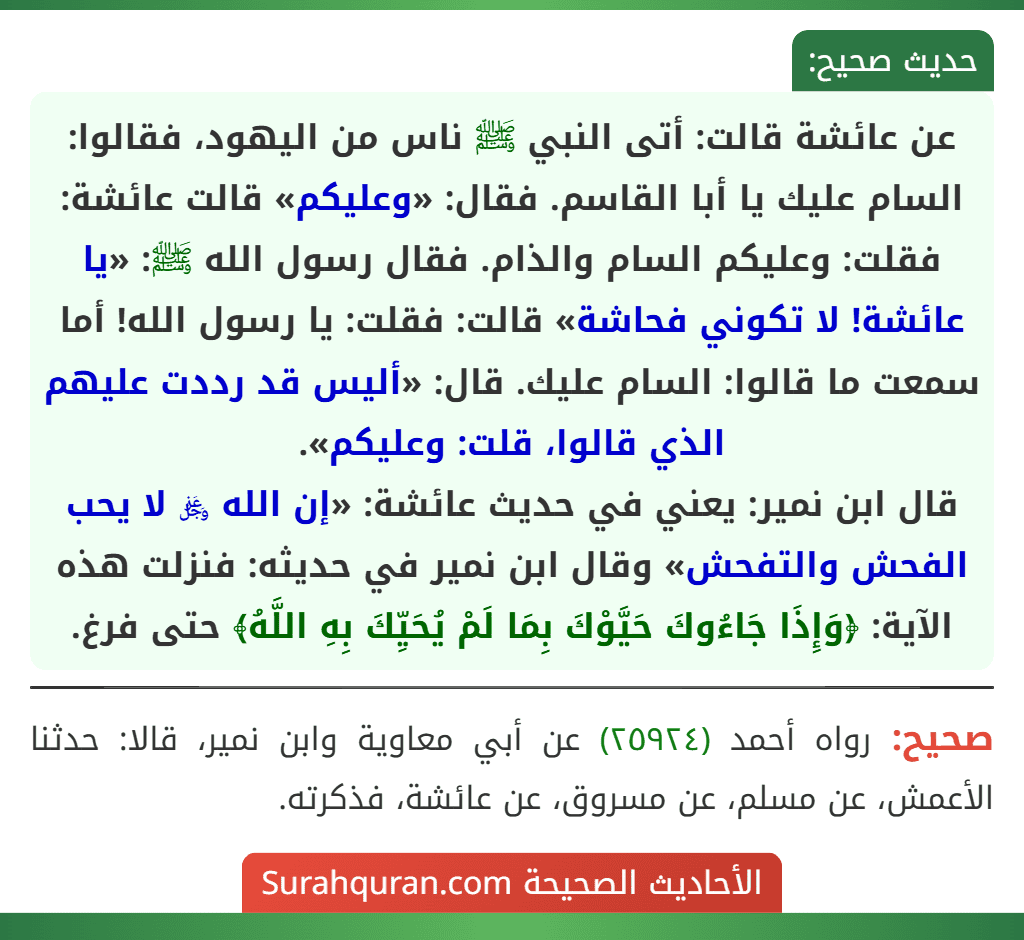 عن عائشة قالت: أتى النبي ﷺ ناس من اليهود، فقالوا: السام عليك يا أبا القاسم. فقال: «وعليكم» قالت عائشة: فقلت: وعليكم السام والذام. فقال رسول الله ﷺ: «يا عائشة! لا تكوني فحاشة» قالت: فقلت: يا رسول الله! أما سمعت ما قالوا: السام عليك. قال: «أليس قد رددت عليهم الذي قالوا، قلت: وعليكم».
قال ابن نمير: يعني في حديث عائشة: «إن الله ﷿ لا يحب الفحش والتفحش» وقال ابن نمير في حديثه: فنزلت هذه الآية: ﴿وَإِذَا جَاءُوكَ حَيَّوْكَ بِمَا لَمْ يُحَيِّكَ بِهِ اللَّهُ﴾ حتى فرغ. عن عائشة قالت: أتى النبي ﷺ ناس من اليهود، فقالوا: السام عليك يا أبا القاسم. فقال: «وعليكم» قالت عائشة: فقلت: وعليكم السام والذام. فقال رسول الله ﷺ: «يا عائشة! لا تكوني فحاشة» قالت: فقلت: يا رسول الله! أما سمعت ما قالوا: السام عليك. قال: «أليس قد رددت عليهم الذي قالوا، قلت: وعليكم».
قال ابن نمير: يعني في حديث عائشة: «إن الله ﷿ لا يحب الفحش والتفحش» وقال ابن نمير في حديثه: فنزلت هذه الآية: ﴿وَإِذَا جَاءُوكَ حَيَّوْكَ بِمَا لَمْ يُحَيِّكَ بِهِ اللَّهُ﴾ حتى فرغ.