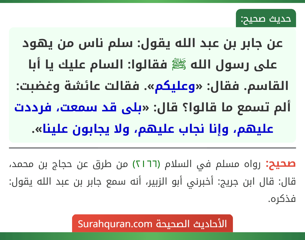 عن جابر بن عبد الله يقول: سلم ناس من يهود على رسول الله ﷺ فقالوا: السام عليك يا أبا القاسم. فقال: «وعليكم». فقالت عائشة وغضبت: ألم تسمع ما قالوا؟ قال: «بلى قد سمعت، فرددت عليهم، وإنا نجاب عليهم، ولا يجابون علينا».