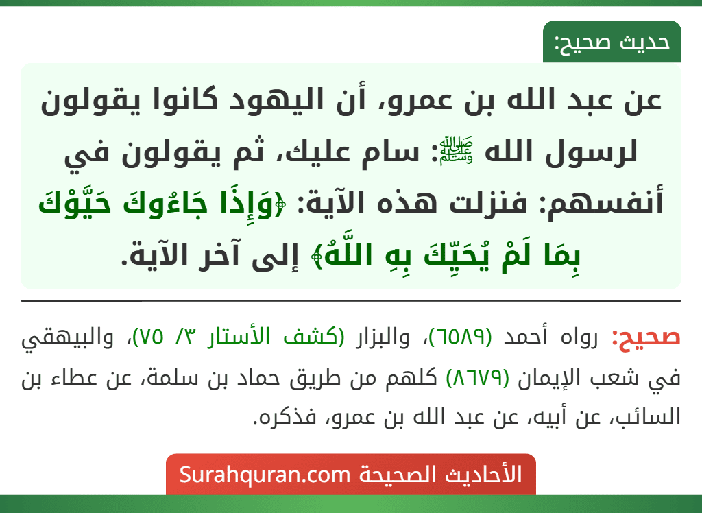 عن عبد الله بن عمرو، أن اليهود كانوا يقولون لرسول الله ﷺ: سام عليك، ثم يقولون في أنفسهم: فنزلت هذه الآية: ﴿وَإِذَا جَاءُوكَ حَيَّوْكَ بِمَا لَمْ يُحَيِّكَ بِهِ اللَّهُ﴾ إلى آخر الآية. عن عبد الله بن عمرو، أن اليهود كانوا يقولون لرسول الله ﷺ: سام عليك، ثم يقولون في أنفسهم: فنزلت هذه الآية: ﴿وَإِذَا جَاءُوكَ حَيَّوْكَ بِمَا لَمْ يُحَيِّكَ بِهِ اللَّهُ﴾ إلى آخر الآية.