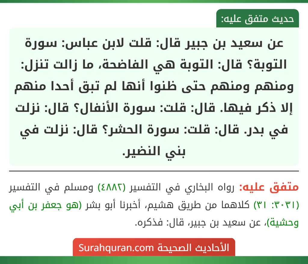 عن سعيد بن جبير قال: قلت لابن عباس: سورة التوبة؟ قال: التوبة هي الفاضحة، ما زالت تنزل: ومنهم ومنهم حتى ظنوا أنها لم تبق أحدا منهم إلا ذكر فيها. قال: قلت: سورة الأنفال؟ قال: نزلت في بدر. قال: قلت: سورة الحشر؟ قال: نزلت في بني النضير.
