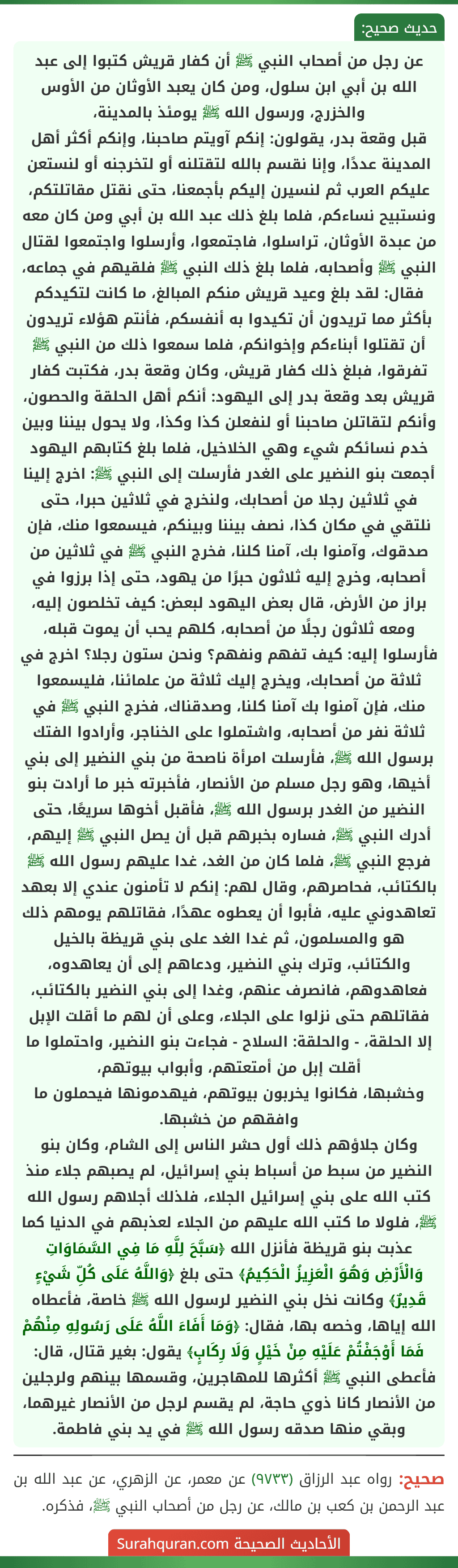 عن رجل من أصحاب النبي ﷺ أن كفار قريش كتبوا إلى عبد الله بن أبي ابن سلول، ومن كان يعبد الأوثان من الأوس والخزرج، ورسول الله ﷺ يومئذ بالمدينة،
قبل وقعة بدر، يقولون: إنكم آويتم صاحبنا، وإنكم أكثر أهل المدينة عددًا، وإنا نقسم بالله لتقتلنه أو لتخرجنه أو لنستعن عليكم العرب ثم لنسيرن إليكم بأجمعنا، حتى نقتل مقاتلتكم، ونستبيح نساءكم، فلما بلغ ذلك عبد الله بن أبي ومن كان معه من عبدة الأوثان، تراسلوا، فاجتمعوا، وأرسلوا واجتمعوا لقتال النبي ﷺ وأصحابه، فلما بلغ ذلك النبي ﷺ فلقيهم في جماعه، فقال: لقد بلغ وعيد قريش منكم المبالغ، ما كانت لتكيدكم بأكثر مما تريدون أن تكيدوا به أنفسكم، فأنتم هؤلاء تريدون أن تقتلوا أبناءكم وإخوانكم، فلما سمعوا ذلك من النبي ﷺ تفرقوا، فبلغ ذلك كفار قريش، وكان وقعة بدر، فكتبت كفار قريش بعد وقعة بدر إلى اليهود: أنكم أهل الحلقة والحصون، وأنكم لتقاتلن صاحبنا أو لنفعلن كذا وكذا، ولا يحول بيننا وبين خدم نسائكم شيء وهي الخلاخيل، فلما بلغ كتابهم اليهود أجمعت بنو النضير على الغدر فأرسلت إلى النبي ﷺ: اخرج إلينا في ثلاثين رجلا من أصحابك، ولنخرج في ثلاثين حبرا، حتى نلتقي في مكان كذا، نصف بيننا وبينكم، فيسمعوا منك، فإن صدقوك، وآمنوا بك، آمنا كلنا، فخرج النبي ﷺ في ثلاثين من أصحابه، وخرج إليه ثلاثون حبرًا من يهود، حتى إذا برزوا في براز من الأرض، قال بعض اليهود لبعض: كيف تخلصون إليه، ومعه ثلاثون رجلًا من أصحابه، كلهم يحب أن يموت قبله، فأرسلوا إليه: كيف تفهم ونفهم؟ ونحن ستون رجلا؟ اخرج في ثلاثة من أصحابك، ويخرج إليك ثلاثة من علمائنا، فليسمعوا منك، فإن آمنوا بك آمنا كلنا، وصدقناك، فخرج النبي ﷺ في ثلاثة نفر من أصحابه، واشتملوا على الخناجر، وأرادوا الفتك برسول الله ﷺ، فأرسلت امرأة ناصحة من بني النضير إلى بني أخيها، وهو رجل مسلم من الأنصار، فأخبرته خبر ما أرادت بنو النضير من الغدر برسول الله ﷺ، فأقبل أخوها سريعًا، حتى أدرك النبي ﷺ، فساره بخبرهم قبل أن يصل النبي ﷺ إليهم، فرجع النبي ﷺ، فلما كان من الغد، غدا عليهم رسول الله ﷺ بالكتائب، فحاصرهم، وقال لهم: إنكم لا تأمنون عندي إلا بعهد تعاهدوني عليه، فأبوا أن يعطوه عهدًا، فقاتلهم يومهم ذلك هو والمسلمون، ثم غدا الغد على بني قريظة بالخيل والكتائب، وترك بني النضير، ودعاهم إلى أن يعاهدوه، فعاهدوهم، فانصرف عنهم، وغدا إلى بني النضير بالكتائب، فقاتلهم حتى نزلوا على الجلاء، وعلى أن لهم ما أقلت الإبل إلا الحلقة، - والحلقة: السلاح - فجاءت بنو النضير، واحتملوا ما أقلت إبل من أمتعتهم، وأبواب بيوتهم،
وخشبها، فكانوا يخربون بيوتهم، فيهدمونها فيحملون ما وافقهم من خشبها.
وكان جلاؤهم ذلك أول حشر الناس إلى الشام، وكان بنو النضير من سبط من أسباط بني إسرائيل، لم يصبهم جلاء منذ كتب الله على بني إسرائيل الجلاء، فلذلك أجلاهم رسول الله ﷺ، فلولا ما كتب الله عليهم من الجلاء لعذبهم في الدنيا كما عذبت بنو قريظة فأنزل الله ﴿سَبَّحَ لِلَّهِ مَا فِي السَّمَاوَاتِ وَالْأَرْضِ وَهُوَ الْعَزِيزُ الْحَكِيمُ﴾ حتى بلغ ﴿وَاللَّهُ عَلَى كُلِّ شَيْءٍ قَدِيرٌ﴾ وكانت نخل بني النضير لرسول الله ﷺ خاصة، فأعطاه الله إياها، وخصه بها، فقال: ﴿وَمَا أَفَاءَ اللَّهُ عَلَى رَسُولِهِ مِنْهُمْ فَمَا أَوْجَفْتُمْ عَلَيْهِ مِنْ خَيْلٍ وَلَا رِكَابٍ﴾ يقول: بغير قتال، قال: فأعطى النبي ﷺ أكثرها للمهاجرين، وقسمها بينهم ولرجلين من الأنصار كانا ذوي حاجة، لم يقسم لرجل من الأنصار غيرهما، وبقي منها صدقه رسول الله ﷺ في يد بني فاطمة. عن رجل من أصحاب النبي ﷺ أن كفار قريش كتبوا إلى عبد الله بن أبي ابن سلول، ومن كان يعبد الأوثان من الأوس والخزرج، ورسول الله ﷺ يومئذ بالمدينة،
قبل وقعة بدر، يقولون: إنكم آويتم صاحبنا، وإنكم أكثر أهل المدينة عددًا، وإنا نقسم بالله لتقتلنه أو لتخرجنه أو لنستعن عليكم العرب ثم لنسيرن إليكم بأجمعنا، حتى نقتل مقاتلتكم، ونستبيح نساءكم، فلما بلغ ذلك عبد الله بن أبي ومن كان معه من عبدة الأوثان، تراسلوا، فاجتمعوا، وأرسلوا واجتمعوا لقتال النبي ﷺ وأصحابه، فلما بلغ ذلك النبي ﷺ فلقيهم في جماعه، فقال: لقد بلغ وعيد قريش منكم المبالغ، ما كانت لتكيدكم بأكثر مما تريدون أن تكيدوا به أنفسكم، فأنتم هؤلاء تريدون أن تقتلوا أبناءكم وإخوانكم، فلما سمعوا ذلك من النبي ﷺ تفرقوا، فبلغ ذلك كفار قريش، وكان وقعة بدر، فكتبت كفار قريش بعد وقعة بدر إلى اليهود: أنكم أهل الحلقة والحصون، وأنكم لتقاتلن صاحبنا أو لنفعلن كذا وكذا، ولا يحول بيننا وبين خدم نسائكم شيء وهي الخلاخيل، فلما بلغ كتابهم اليهود أجمعت بنو النضير على الغدر فأرسلت إلى النبي ﷺ: اخرج إلينا في ثلاثين رجلا من أصحابك، ولنخرج في ثلاثين حبرا، حتى نلتقي في مكان كذا، نصف بيننا وبينكم، فيسمعوا منك، فإن صدقوك، وآمنوا بك، آمنا كلنا، فخرج النبي ﷺ في ثلاثين من أصحابه، وخرج إليه ثلاثون حبرًا من يهود، حتى إذا برزوا في براز من الأرض، قال بعض اليهود لبعض: كيف تخلصون إليه، ومعه ثلاثون رجلًا من أصحابه، كلهم يحب أن يموت قبله، فأرسلوا إليه: كيف تفهم ونفهم؟ ونحن ستون رجلا؟ اخرج في ثلاثة من أصحابك، ويخرج إليك ثلاثة من علمائنا، فليسمعوا منك، فإن آمنوا بك آمنا كلنا، وصدقناك، فخرج النبي ﷺ في ثلاثة نفر من أصحابه، واشتملوا على الخناجر، وأرادوا الفتك برسول الله ﷺ، فأرسلت امرأة ناصحة من بني النضير إلى بني أخيها، وهو رجل مسلم من الأنصار، فأخبرته خبر ما أرادت بنو النضير من الغدر برسول الله ﷺ، فأقبل أخوها سريعًا، حتى أدرك النبي ﷺ، فساره بخبرهم قبل أن يصل النبي ﷺ إليهم، فرجع النبي ﷺ، فلما كان من الغد، غدا عليهم رسول الله ﷺ بالكتائب، فحاصرهم، وقال لهم: إنكم لا تأمنون عندي إلا بعهد تعاهدوني عليه، فأبوا أن يعطوه عهدًا، فقاتلهم يومهم ذلك هو والمسلمون، ثم غدا الغد على بني قريظة بالخيل والكتائب، وترك بني النضير، ودعاهم إلى أن يعاهدوه، فعاهدوهم، فانصرف عنهم، وغدا إلى بني النضير بالكتائب، فقاتلهم حتى نزلوا على الجلاء، وعلى أن لهم ما أقلت الإبل إلا الحلقة، - والحلقة: السلاح - فجاءت بنو النضير، واحتملوا ما أقلت إبل من أمتعتهم، وأبواب بيوتهم،
وخشبها، فكانوا يخربون بيوتهم، فيهدمونها فيحملون ما وافقهم من خشبها.
وكان جلاؤهم ذلك أول حشر الناس إلى الشام، وكان بنو النضير من سبط من أسباط بني إسرائيل، لم يصبهم جلاء منذ كتب الله على بني إسرائيل الجلاء، فلذلك أجلاهم رسول الله ﷺ، فلولا ما كتب الله عليهم من الجلاء لعذبهم في الدنيا كما عذبت بنو قريظة فأنزل الله ﴿سَبَّحَ لِلَّهِ مَا فِي السَّمَاوَاتِ وَالْأَرْضِ وَهُوَ الْعَزِيزُ الْحَكِيمُ﴾ حتى بلغ ﴿وَاللَّهُ عَلَى كُلِّ شَيْءٍ قَدِيرٌ﴾ وكانت نخل بني النضير لرسول الله ﷺ خاصة، فأعطاه الله إياها، وخصه بها، فقال: ﴿وَمَا أَفَاءَ اللَّهُ عَلَى رَسُولِهِ مِنْهُمْ فَمَا أَوْجَفْتُمْ عَلَيْهِ مِنْ خَيْلٍ وَلَا رِكَابٍ﴾ يقول: بغير قتال، قال: فأعطى النبي ﷺ أكثرها للمهاجرين، وقسمها بينهم ولرجلين من الأنصار كانا ذوي حاجة، لم يقسم لرجل من الأنصار غيرهما، وبقي منها صدقه رسول الله ﷺ في يد بني فاطمة.