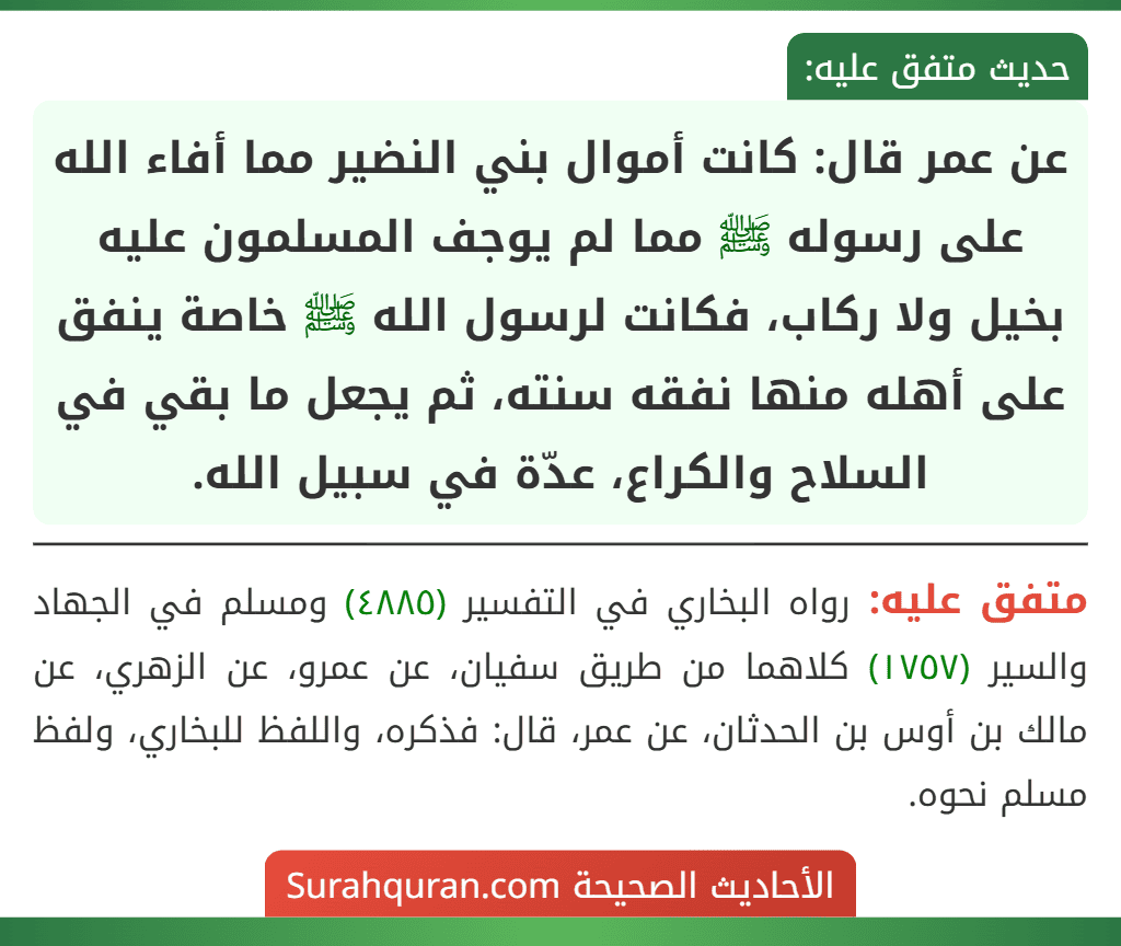 عن عمر قال: كانت أموال بني النضير مما أفاء الله على رسوله ﷺ مما لم يوجف المسلمون عليه بخيل ولا ركاب، فكانت لرسول الله ﷺ خاصة ينفق على أهله منها نفقه سنته، ثم يجعل ما بقي في السلاح والكراع، عدّة في سبيل الله.