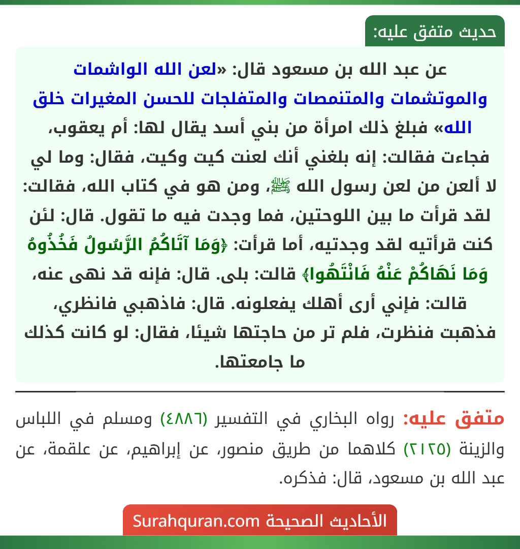عن عبد الله بن مسعود قال: «لعن الله الواشمات والموتشمات والمتنمصات والمتفلجات للحسن المغيرات خلق الله» فبلغ ذلك امرأة من بني أسد يقال لها: أم يعقوب، فجاءت فقالت: إنه بلغني أنك لعنت كيت وكيت، فقال: وما لي لا ألعن من لعن رسول الله ﷺ، ومن هو في كتاب الله، فقالت: لقد قرأت ما بين اللوحتين، فما وجدت فيه ما تقول. قال: لئن كنت قرأتيه لقد وجدتيه، أما قرأت: ﴿وَمَا آتَاكُمُ الرَّسُولُ فَخُذُوهُ وَمَا نَهَاكُمْ عَنْهُ فَانْتَهُوا﴾ قالت: بلى. قال: فإنه قد نهى عنه، قالت: فإني أرى أهلك يفعلونه. قال: فاذهبي فانظري، فذهبت فنظرت، فلم تر من حاجتها شيئا، فقال: لو كانت كذلك ما جامعتها.