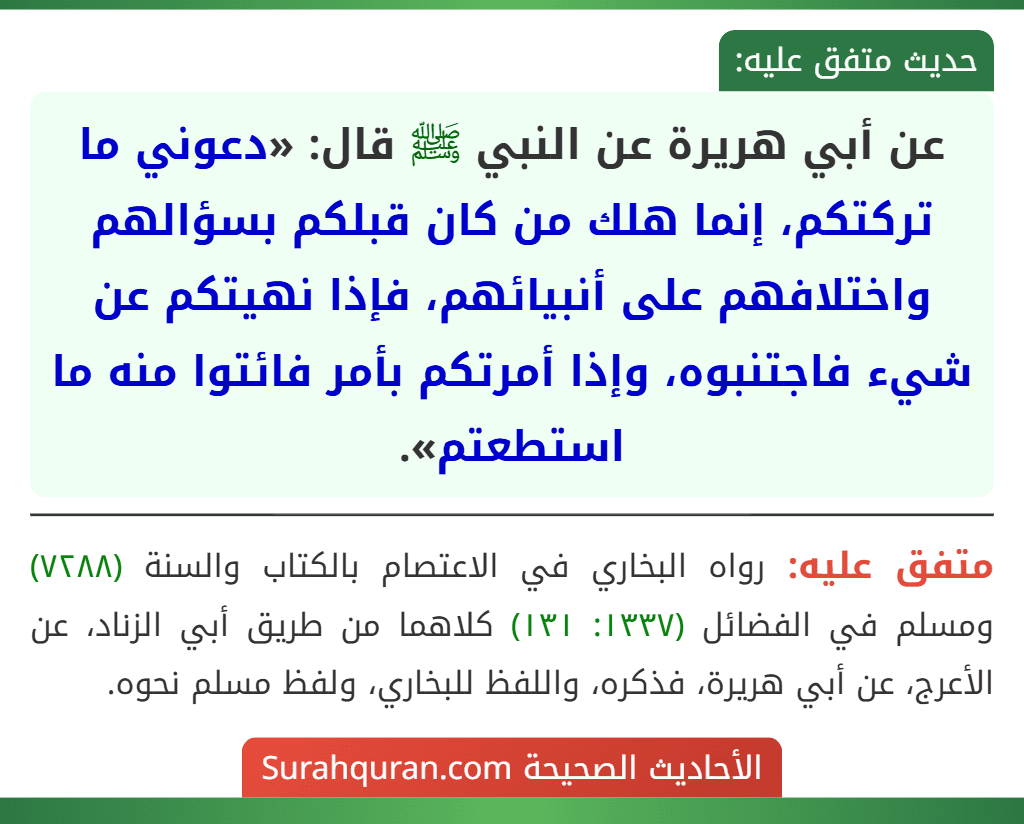 عن أبي هريرة عن النبي ﷺ قال: «دعوني ما تركتكم، إنما هلك من كان قبلكم بسؤالهم واختلافهم على أنبيائهم، فإذا نهيتكم عن شيء فاجتنبوه، وإذا أمرتكم بأمر فائتوا منه ما استطعتم». عن أبي هريرة عن النبي ﷺ قال: «دعوني ما تركتكم، إنما هلك من كان قبلكم بسؤالهم واختلافهم على أنبيائهم، فإذا نهيتكم عن شيء فاجتنبوه، وإذا أمرتكم بأمر فائتوا منه ما استطعتم».