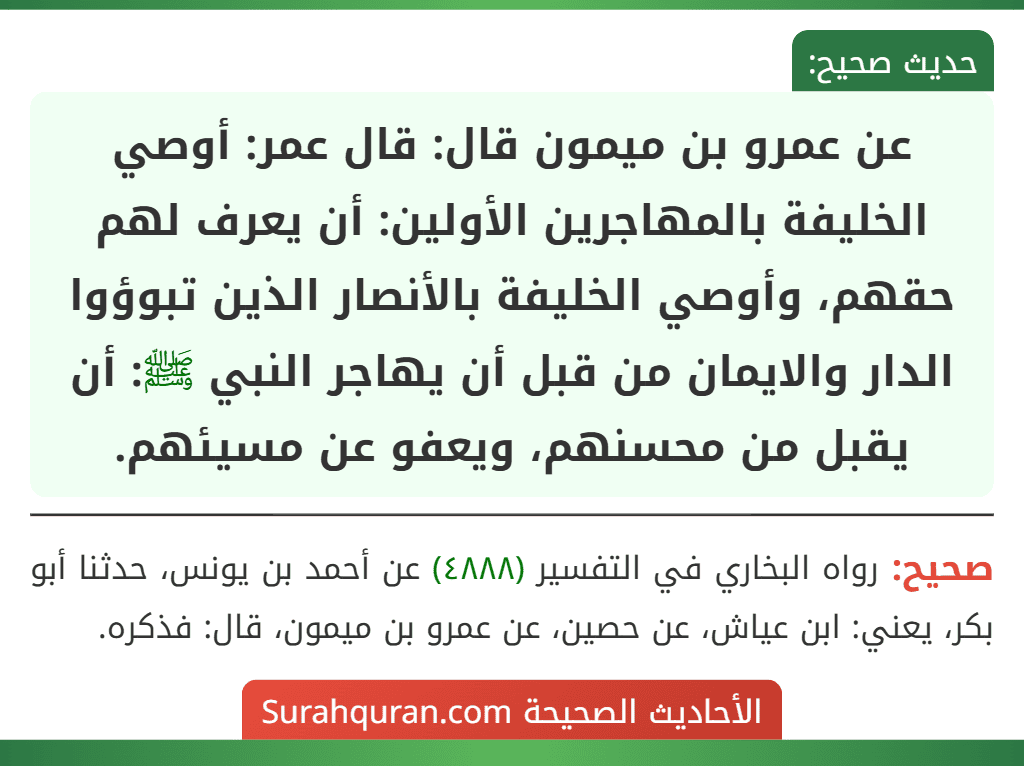 عن عمرو بن ميمون قال: قال عمر: أوصي الخليفة بالمهاجرين الأولين: أن يعرف لهم حقهم، وأوصي الخليفة بالأنصار الذين تبوؤوا الدار والايمان من قبل أن يهاجر النبي ﷺ: أن يقبل من محسنهم، ويعفو عن مسيئهم.