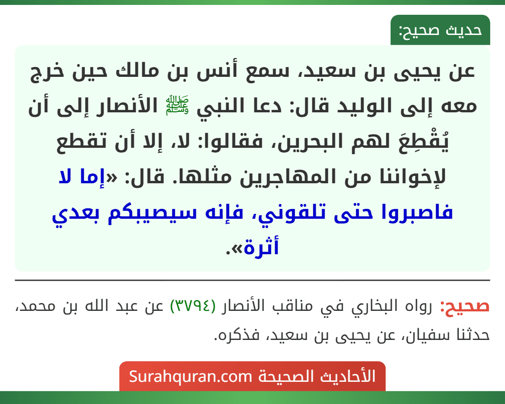 عن يحيى بن سعيد، سمع أنس بن مالك حين خرج معه إلى الوليد قال: دعا النبي ﷺ الأنصار إلى أن يُقْطِعَ لهم البحرين، فقالوا: لا، إلا أن تقطع لإخواننا من المهاجرين مثلها. قال: «إما لا فاصبروا حتى تلقوني، فإنه سيصيبكم بعدي أثرة». عن يحيى بن سعيد، سمع أنس بن مالك حين خرج معه إلى الوليد قال: دعا النبي ﷺ الأنصار إلى أن يُقْطِعَ لهم البحرين، فقالوا: لا، إلا أن تقطع لإخواننا من المهاجرين مثلها. قال: «إما لا فاصبروا حتى تلقوني، فإنه سيصيبكم بعدي أثرة».