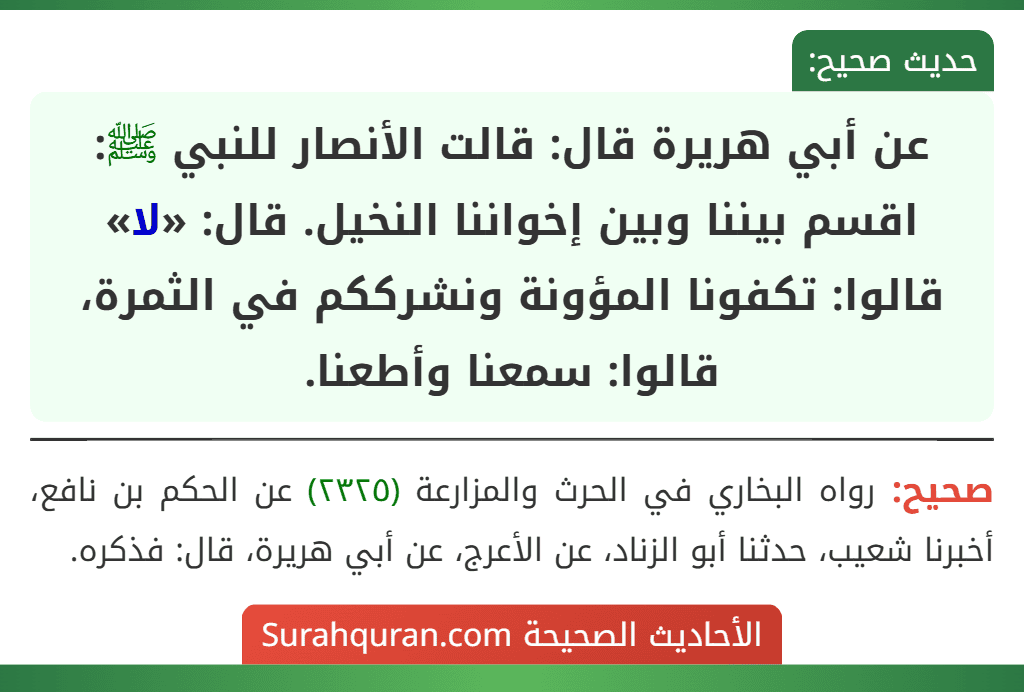 عن أبي هريرة قال: قالت الأنصار للنبي ﷺ: اقسم بيننا وبين إخواننا النخيل. قال: «لا» قالوا: تكفونا المؤونة ونشرككم في الثمرة، قالوا: سمعنا وأطعنا. عن أبي هريرة قال: قالت الأنصار للنبي ﷺ: اقسم بيننا وبين إخواننا النخيل. قال: «لا» قالوا: تكفونا المؤونة ونشرككم في الثمرة، قالوا: سمعنا وأطعنا.
