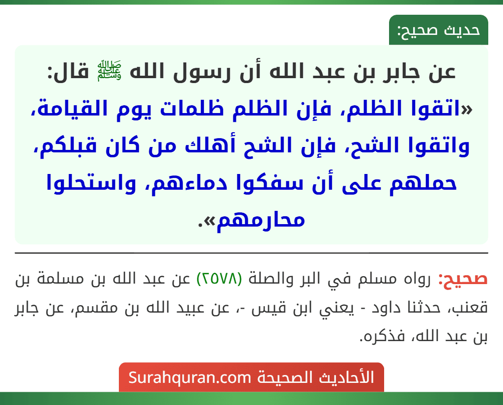 عن جابر بن عبد الله أن رسول الله ﷺ قال: «اتقوا الظلم، فإن الظلم ظلمات يوم القيامة، واتقوا الشح، فإن الشح أهلك من كان قبلكم، حملهم على أن سفكوا دماءهم، واستحلوا محارمهم». عن جابر بن عبد الله أن رسول الله ﷺ قال: «اتقوا الظلم، فإن الظلم ظلمات يوم القيامة، واتقوا الشح، فإن الشح أهلك من كان قبلكم، حملهم على أن سفكوا دماءهم، واستحلوا محارمهم».
